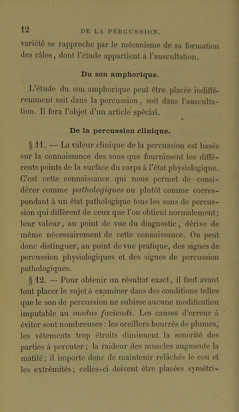 variety se rapproche par le mecanisme de sa formation des rales, dont l’etude appartient a rauscultation. Du son amphorique. L’etude du son amphorique peut <ffre placee indiffe- remment soil dans la percussion, soit dans l’ausculta- tion. II fera l’objet d’un article special. De la percussion clinique. § 11. — La valeur clinique de la percussion est basee sur la connaissance des sons que fournissent les diffe- rents points de la surface du corps a l’etat physiologique. C’est cette connaissance qui nous permet de consi- derer comme pathologiques ou plutot comme corres- pondant a un etat pathologique tous les sons de percus- sion qui different de ceux que l’on obtient normalement; leur valeur, au point de vue du diagnostic, derive de meme necessairement de cette connaissance. On peut done distinguer, au point devue pratique, des signesde percussion physiologiques et des signes de percussion pathologiques. § 12. — Pour obtenir un resultat exact, il faut avant lout placer le sujeta examiner dans des conditions telles que le son de percussion ne subisse aucune modification imputable au modus faciendi. Les causes d’erreur a eviter sont nombreuses : les oreillers bourres de plumes, les vetements trop etroits diminuent la sonorite des parties a percuter; la raideur des muscles augmente la matite; il importe done de maintenir relaches le cou et les extremites; celles-ci doivent etre placees symetrU