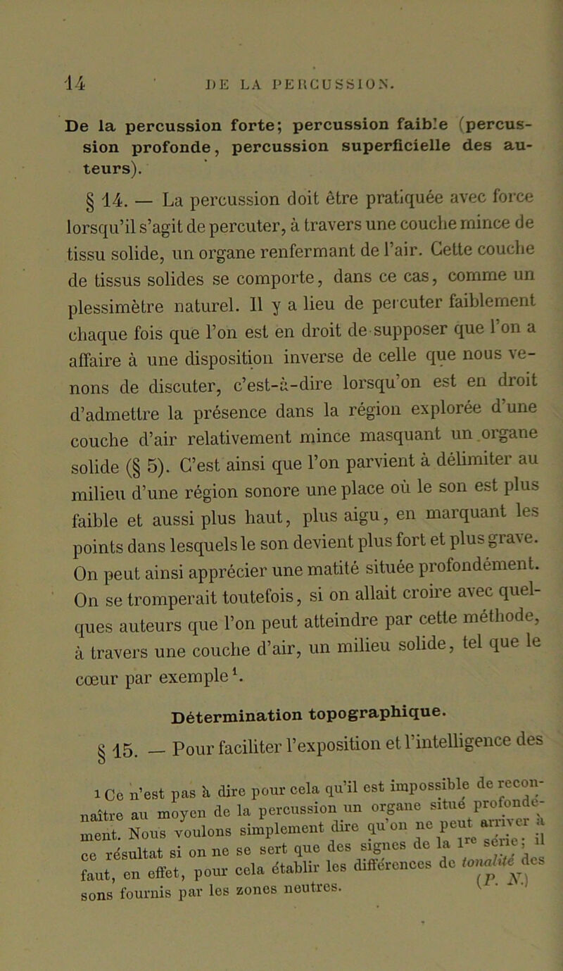 De la percussion forte; percussion faible (percus- sion profonde, percussion superficielle des au- teurs). § 14. — La percussion doit etre pratiquee avec force lorsqu’il s’agit cle percuter, a travers une couche mince de tissu solide, un organe renfermant de Fair. Cette couche de tissus solides se comporte, dans ce cas, comme un plessimetre naturel. 11 y a lieu de percuter faiblement chaque fois que l’on est en droit de supposer que Ton a affaire a une disposition inverse de celle que nous ve- nons de discuter, c’est-a-dire lorsqu on est en dioit d’admettre la presence dans la region exploree d’une couche d’air relativement mince masquant un oigane solide (§ 5). C’est ainsi que l’on parvient a delimiter au milieu d’une region sonore une place oil le son est plus faible et aussi plus haut, plus aigu, en marquant les points dans lesquels le son devient plus fort et plus gi ai e. On peut ainsi apprecier une matite situee profondement. On se tromperait toutefois, si on allait croire a\ec quel- ques auteurs que l’on peut atteindre par cette methode, a travers une couche d’air, un milieu solide, tel que lc coeur par exemple1. Determination topographique. ^ qg. __ Pour faciliter 1’exposition et l’intelligence des i Ce n’est pas h dire pour cela qu’il est impossible derecon- naitre au moycn de la percussion un organe situe profonde- ment. Nous voulons simplement dire qa'on ne ]pe* ce resultat si on ne se sert que des signes de la 1 sene U faut, en effet, pour cela dtablir les differences de tonnes sons fournis par les zones neutres.