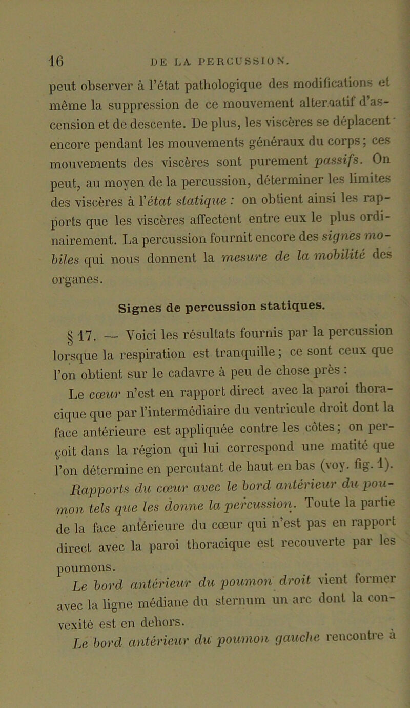 peut observer a l’etat pathologique des modifications el meme la suppression de ce mouvernent alter.aatif d’as- cension et de descente. De plus, les visceres se deplacent • encore pendant les mouvements generaux du corps; ces mouvements des visceres sont purement passifs. On peut, au moyen de la percussion, determiner les limites des visceres a Yetat statique : on obtient ainsi les rap- ports que les visceres affectent entre eux le plus ordi- nairement. La percussion fournit encore des signes mo- biles qui nous donnent la mesure de la mobilite des organes. Signes de percussion statiques. §17, _ Voici les resultats fournis par la percussion lorsque la respiration est tranquille; ce sont ceux que Ton obtient sur le cadavre a peu de chose pres : Le cceur n’est en rapport direct avec la paroi thora- cique que par l’intermediaire du ventricule droit dont la face anterieure est appliquee contre les cotes, on pei - goit dans la region qui lui correspond une matite que I’on determine en percutant de haut enbas (voy. fig. 1)- Rapports du cceur avec le bord anterieur du pou- mon tels que les donne la percussion. Toute la partie de la face anterieure du cceur qui n’est pas en rapport direct avec la paroi thoracique est recouverte par les poumons. Le bord anterieur du poumon droit vient former avec la ligne mediane du sternum un arc dont la con- vexite est en dehors. Le bord anterieur du poumon gauche rencontre a