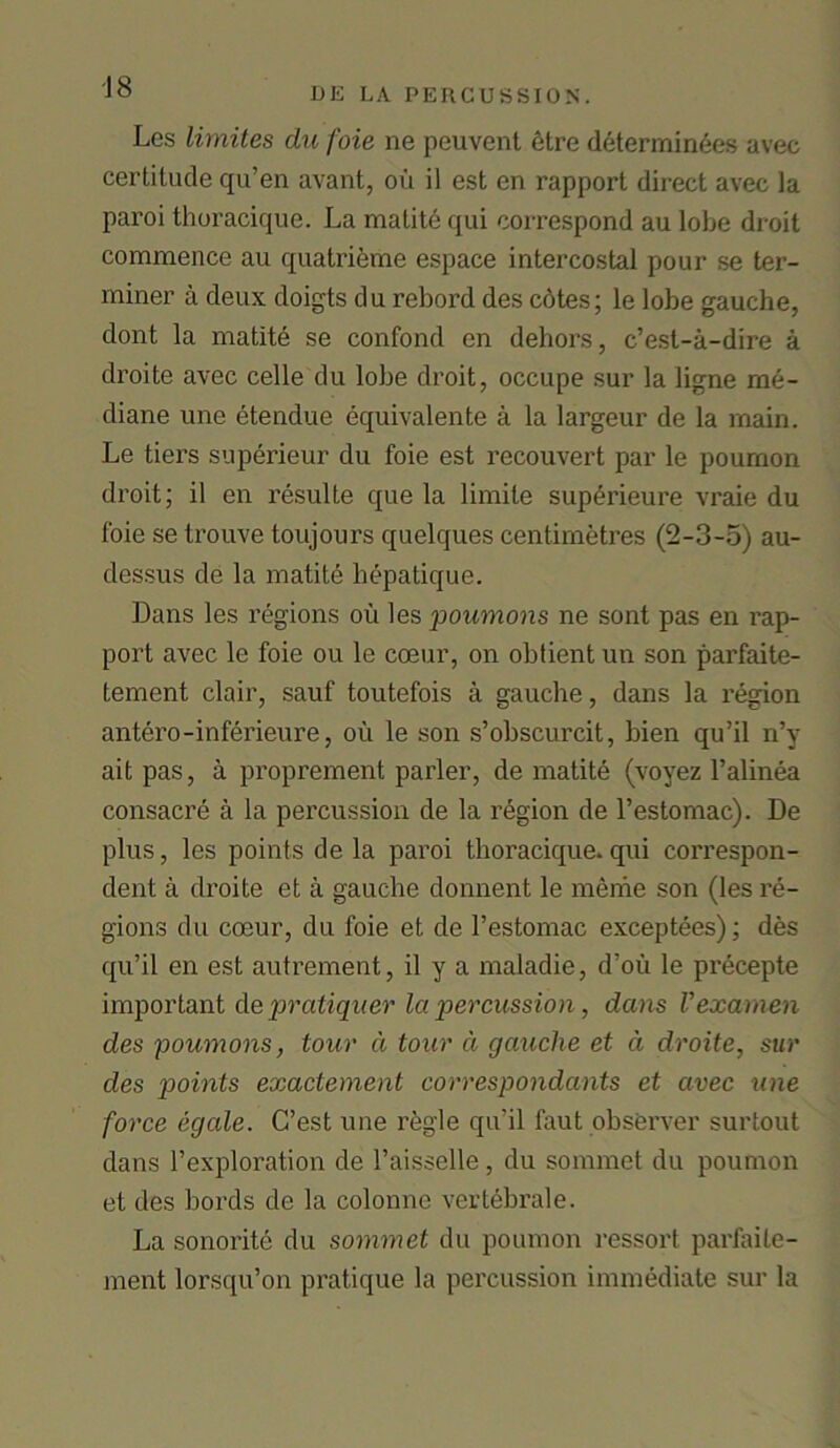 Lcs limites du foie ne peuvent etre determinees avec certitude qu’en avant, ou il est en rapport direct avec la paroi thoracique. La matite qui correspond au lobe droit commence au quatrieme espace intercostal pour se ter- miner a deux doigts du rebord des c6tes; le lobe gauche, dont la matite se confond en dehors, c’est-a-dire a droite avec celle du lobe droit, occupe sur la ligne me- diane une etendue equivalente a la largeur de la main. Le tiers superieur du foie est recouvert par le pournon droit; il en resulte que la limile superieure vraie du foie se trouve toujours quelques centimetres (2-3-5) au- dessus de la matite hepatique. Dans les regions ou les poumons ne sont pas en rap- port avec le foie ou le coeur, on obtient un son parfaite- tement clair, sauf toutefois a gauche, dans la region antero-inferieure, ou le son s’obscurcit, bien qu’il n’y ait pas, a proprement parler, de matite (voyez l’alinea consacre a la percussion de la region de l’estomac). De plus, les points de la paroi thoracique. qui correspon- dent a droite et a gauche donnent le meme son (les re- gions du coeur, du foie et de l’estomac exceptees); des qu’il en est autrement, il y a maladie, d’ou le precepte important de pratiquer la percussion, dans Vexamen des poumons, tour d tour a gauche et d droite, sur des points exactement correspondants et avec une force egale. C’est une regie qu’il faut observer surtout dans 1’exploration de l’aisselle , du sommet du pournon et des bords de la colonne vertebrale. La sonorite du sommet du pournon ressort parfaite- ment lorsqu’on pratique la percussion immediate sur la