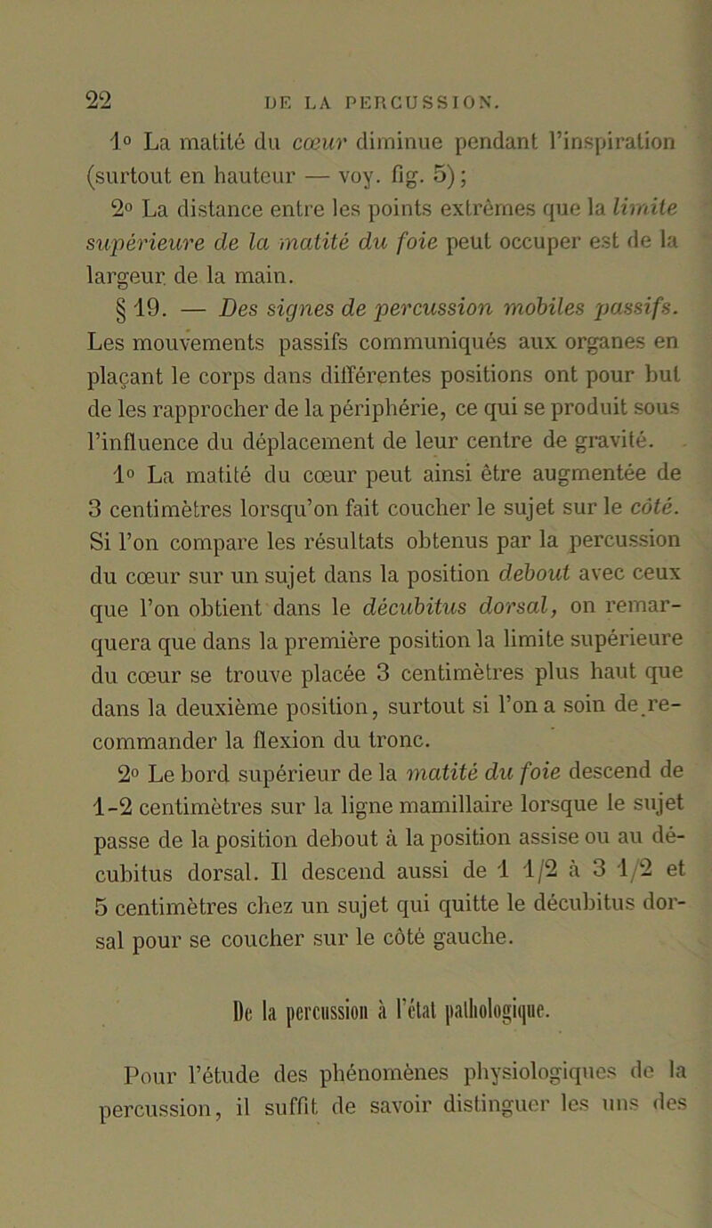 1° La matite du coeur diminue pendant l’inspiration (surtout en hauteur — voy. fig. 5); 2° La distance entre les points extremes que la limite superieure de la matite du foie peut occuper est de la largeur. de la main. § 19. — Des signes de percussion mobiles passifs. Les mouvements passifs communiques aux organes en placant le corps dans differentes positions ont pour but de les rapprocher de la peripherie, ce qui se produit sous l’influence du deplacement de leur centre de gravite. 1° La matite du coeur peut ainsi etre augmentee de 3 centimetres lorsqu’on fait coucher le sujet sur le cote. Si l’on compare les resultats obtenus par la percussion du coeur sur un sujet dans la position debout avec ceux que l’on obtient dans le decubitus dorsal, on remar- quera que dans la premiere position la limite superieure du coeur se trouve placee 3 centimetres plus haut que dans la deuxieme position, surtout si Ton a soin de re- commander la flexion du tronc. 2° Le bord superieur de la matite du foie descend de 1-2 centimetres sur la ligne mamillaire lorsque le sujet passe de la position debout a la position assise ou au de- cubitus dorsal. II descend aussi de 1 1/2 a 3 1/2 et 5 centimetres chez un sujet qui quitte le decubitus dor- sal pour se coucher sur le cote gauche. Do la percussion a l’ctat palhologique. Pour l’etude des phenomenes physiologiques de la percussion, il suffit de savoir distinguer les uns des