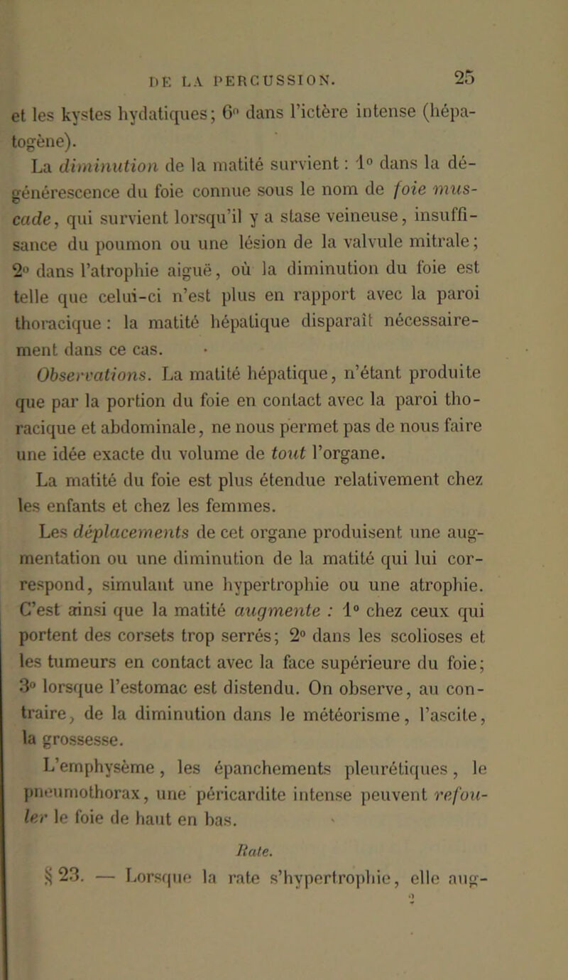 et les kystes hydatiques; 6 dans l’ictere intense (hepa- togene). La diminution de la matite survient: 1° dans la de- generescence du foie connue sous le nom de foie mus- cade, qui survient lorsqu’il y a stase veineuse, insuffi- sance du poumon ou une lesion de la valvule mitrale; 2° dans l’atrophie aigue, oil la diminution du foie est telle que celui-ci n’est plus en rapport avec la paroi thoracique: la matite hepalique disparait necessaire- ment dans ce cas. Observations. La matite hepatique, n’etant produite que par la portion du foie en contact avec la paroi tho- racique et abdominale, ne nous permet pas de nous faire une idee exacte du volume de tout l’organe. La matite du foie est plus etendue relativement chez les enfants et chez les femmes. Les deplacements de cet organe produisent une aug- mentation ou une diminution de la matite qui lui cor- respond, simulant une hypertrophie ou une atrophie. C’est ainsi que la matite augmente : 1° chez ceux cpii portent des corsets trop serres; 2° dans les scolioses et les tumeurs en contact avec la face superieure du foie; 3° lorsque l’estomac est distendu. On observe, an con- traire, de la diminution dans le meteorisme, l’ascite, la grossesse. L’emphyseme, les epanchements pleur6tiques, le pneumothorax, une pericardite intense peuvent refou- ler le foie de haut en has. Bate. ^23. — Lorsque la rate s’hypertrophie, elle aug-