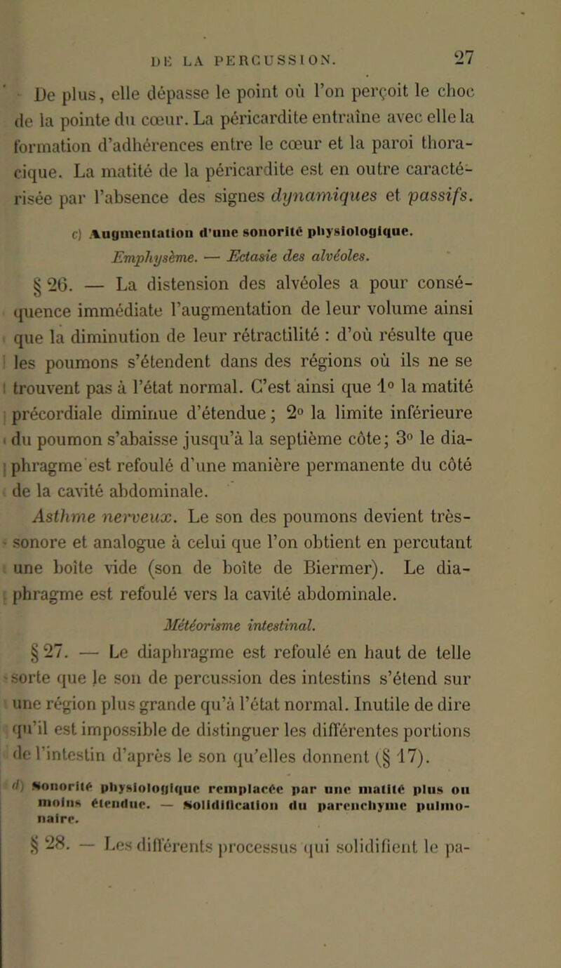 De plus, elle depasse le point oil Ton permit le choc de la pointe du coeur. La pericardite entraine avec elle la formation d’adherences entre le coeur et la paroi thora- eique. La matite de la pericardite est en outre caracte- risee par l’absence des signes dynamiques et passifs. cI Augmentation d’une sonorlte pliysiologique. Emphyseme. — Ectasie des alveoles. § 26. — La distension des alveoles a pour conse- quence immediate l’augmentation de leur volume ainsi que la diminution de leur retractilite : d’ou resulte que les poumons s’dtendent dans des regions ou ils ne se trouvent pas a l’etat normal. C’est ainsi que 1° la matite precordiale diminue d’etendue; 2° la limite inferieure du poumon s’abaisse jusqu’a la seplieme cote; 3° le dia- phragme est refoule d’une maniere permanente du cote de la cavite abdominale. Asthme nerveux. Le son des poumons devient tres- sonore et analogue a celui que Ton obtient en percutant une boite vide (son de boite de Biermer). Le dia- . phragme est refoule vers la cavite abdominale. Metiorisme intestinal. § 27. — Le diaphragme est refoule en haul de telle sorte que le son de percussion des inlestins s’etend sur une region plus grande qu’it l’etat normal. Inutile de dire qu’il est impossible de distinguer les difierentes portions del’intestin d’apres le son qu’elles donnent 17). il: sonorito pliysiologigue remplac6c par une matite plus on iiiolns etendue. — Molidillcation du parcncliyuic puliiio- nalre. 28. — Les differents processus qui solidifient le pa-