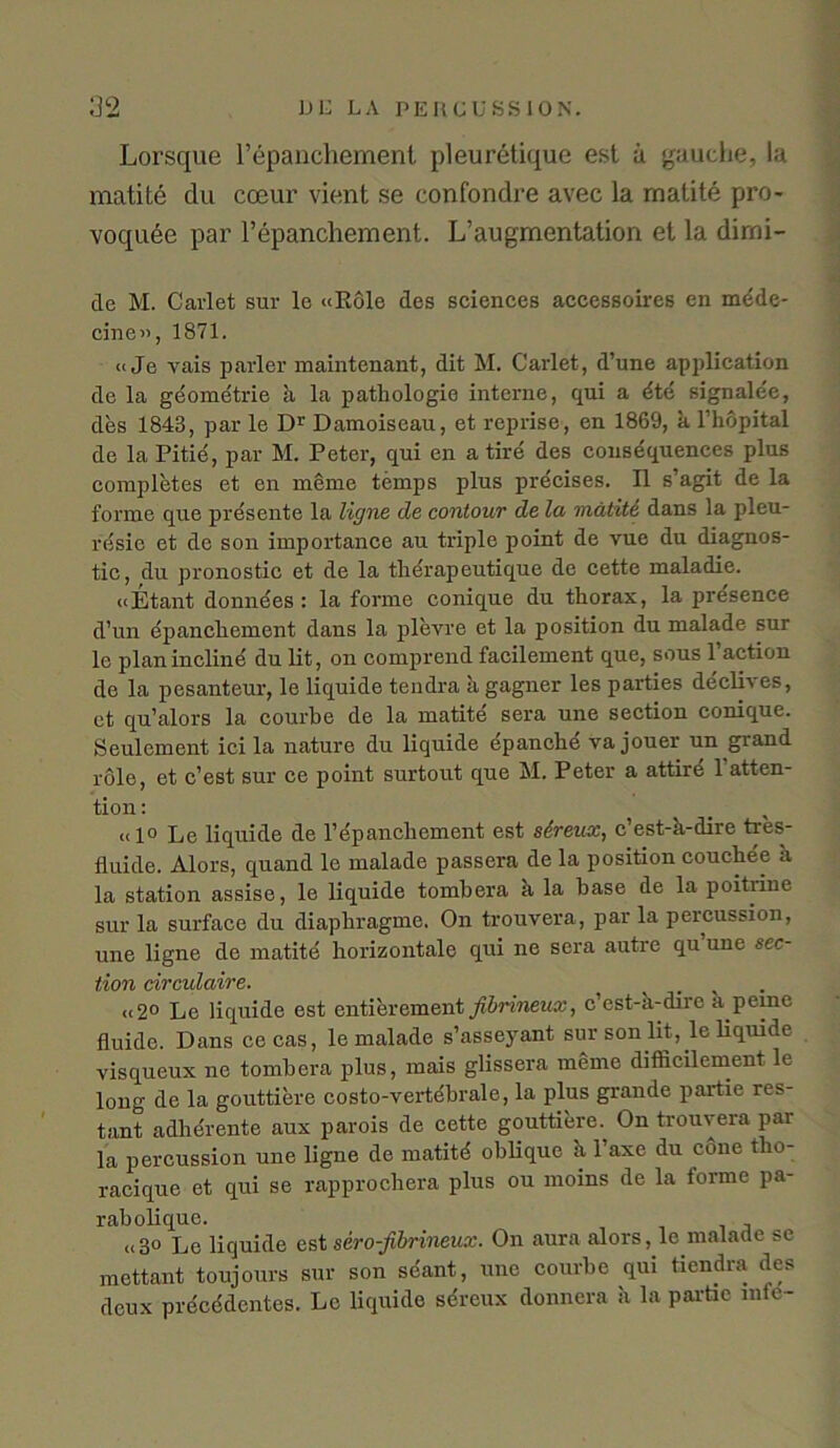 Lorsque l’epanchement pleuretique est ii gauche, la matite du coeur vient se confondre avec la matite pro voqude par l’epanchement. L’augmentation el la dirni- de M. Carlet sur le «Role des sciences accessoires en mdde- cine», 1871. (i Je vais parler maintenant, dit M. Carlet, d’une application de la geometrie a la pathologic interne, qui a dte signalee, des 1848, par le D1' Damoiseau, et reprise, en 1869, a l’hopital de la Pitie, par M. Peter, qui en a tire des consequences plus completes et en meme temps plus precises. II s’agit de la forme que presente la ligne de contour de la matite dans la pleu- resic et de son importance au triple point de vue du diagnos- tic, du pronostic et de la therapeutique de cette maladie. «Etant donnees : la forme conique du thorax, la presence d’un epanchement dans la plevre et la position du malade sur le plan incline du lit, on comprend facilement que, sous 1 action de la pesanteur, le liquide tendra ii gagner les parties declives, et qu’alors la courhe de la matite sera une section conique. Seulement ici la nature du liquide epanche va jouer un giand role, et c’est sur ce point surtout que M. Peter a attire 1 atten- tion : «1° Le liquide de l’epanchement est sereux, c’est-k-dire tres- fiuide. Alors, quand le malade passera de la position couchee a la station assise, le liquide tombera k la base de la poitnne sur la surface du diaphragme. On trouvera, par la percussion, une ligne de matite horizontale qui ne sera autre qu’une sec- tion circulaire. ct2° Le liquide est entierement fibrineux, c’est-a-dirc a peine fluido. Dans cecas, le malade s’asseyant sur son lit, le liquide visqueux ne tombera plus, mais glissera meme difficilement le long de la gouttiere costo-vertebrale, la plus grande pai'tie res- tant adherente aux parois de cette gouttiere. On trouvera par la percussion une ligne de matitd oblique k l’axe du cone tlm- racique et qui se rapprocbera plus ou moins de la forme pa- rabolique. u3o Le liquide est sero-fibrineux. On aura alors, le malade se mettant toujours sur son scant, une courhe qui tiendra des deux precedentes. Lc liquide sdreux donnera k la partic into-