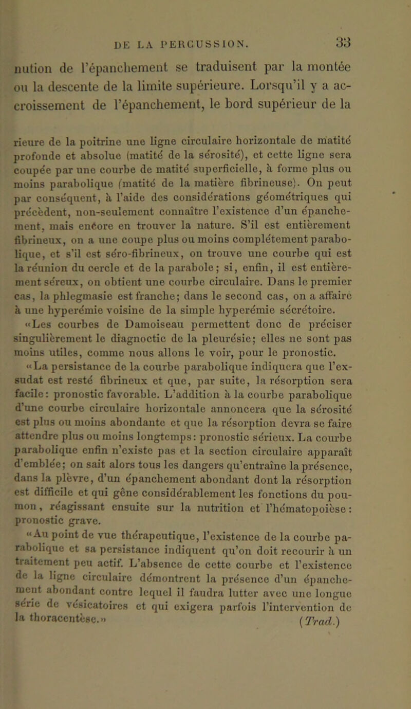 nution de l’epanchement se traduisent par la montee on la descente de la limite superieure. Lorsqu’il y a ac- croisseraent de l’epanchement, le bord superieur de la rieure de la poitrine une ligne circulaire horizontale de matite profonde et absolue (matite de la serosite), ot cette ligne sera coupee par une courbe de matite superficielle, k forme plus ou moins parabolique (inatitd de la matiere fibrineuse). On peut par consequent, k l’aide des considerations gdometriques qui precedent, non-seulemcnt connaitre l’existence d’un epanche- ment, mais enCore en trouver la nature. S’il est entierement fibrineux, on a une coupe plus ou moins completement parabo- lique, et s’il est sdro-fibrineux, on trouve une courbe qui est la reunion du oercle et de laparabole; si, enfin, il est entiere- ment se'reux, on obtient une courbe circulaire. Dans le premier cas, la phlegmasie est tranche; dans le second cas, on a affaire a une hyperemie voisine de la simple hyperemie secre'toire. «Les courbes de Damoiseau permettent done de preciser singulierement le diagnoctic de la pleuresie; elles ne sont pas moins utiles, comme nous allons le voir, pour le pronostic. «La persistance de la courbe parabolique indiquera que l’ex- sudat est restd fibrineux et que, par suite, la rdsorption sera facile: pronostic favorable. L’addition k la courbe parabolique d’une courbe circulaire horizontale annoncera que la serosite est plus ou moius abondante et que la resorption devra se faire attendre plus ou moins longtemps: pronostic serieux. La courbe parabolique enfin n’existe pas et la section circulaire apparait d’emblde; on sait alors tous les dangers qu’entraine la presence, dans la plevre, d’un epanchemcnt abondant dont la resorption est difficile et qui gene considerablement les fonctions du pou- mon, rdagissant ensuite sur la nutrition et l’hdmatopoicse: pronostic grave. << Au point de vue therapeutique, l’existence de la courbe pa- rabolique et sa persistance indiquent qu’on doit recourir k un traitement peu actif. L’absence de cette courbe et 1’existence de la ligne circulaire demontrent la presence d’un dpanehe- ment abondant contrc lcqucl il faudra luttcr avec une longue se'rie de vesicatoircs et qui exigera parfois l’intervention de la thoracentese.” (Trad 1