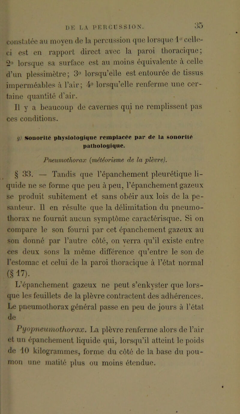 constatee au raoyen de la percussion que lorsque 1 cello- ci est en rapport direct avec la paroi thoracique; 2° lorsque sa surface est au moins equivalente a celle d’un plessimetre; 3° lorsqu’elle est entour6e de tissus impermeable* a Fair; 4° lorsqu’elle renferme une cer- taine quantity d’air. Ilya beaucoup de cavernes qui ne remplissent pas ces conditions. (j) Souoriie physiologique rcmplact-e par lie la sonoriie patliologique. Pneumothorax (mMorisme de la plevre). § 33. — Tandis que l’epanchement pleuretique li- quide ne se forme que peu a peu, l’epanchement gazeux se produit subitement et sans obeir aux lois de la pe- santeur. 11 en resulte que la delimitation du pneumo- thorax ne fournit aucun symptome caracterisque. Si on compare le son fourni par cet epanchement gazeux au son donne par l’autre c6te, on verra qu’il existe entre ces deux sons la meme difference qu’entre le son de l’estomac et celui de la paroi thoracique a l’etat normal (§ 17). L’epanchement gazeux ne peut s’enkyster que lors- que les feuillets de la plevre contractent des adherences. Le pneumothorax g6n6ral passe en peu de jours a l’etat de Pyopneumothorax. La plevre renferme alors de Fair et un epanchement liquide qui, lorsqu’il atteinl le poids de 10 kilogrammes, forme du cote de la base du pou- mon une matite plus ou moins 6tendue.