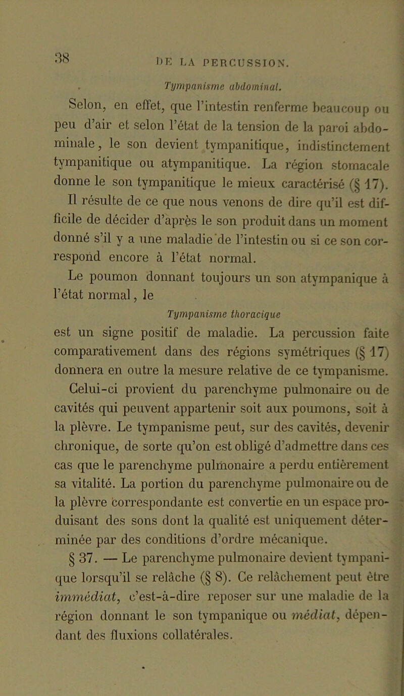 . Tympanisme abdominal. Scion, en effet, que l’intestin renferme beaucoup ou peu d’air et selon l’etat de la tension de la paroi abdo- minale, le son devient tympanitique, indistinctement tympanitique ou atympanitique. La region stomacale donne le son tympanitique le mieux caracterise (§17). II resulte de ce que nous venons de dire qu’il est dif- ficile de decider d’apres le son produitdans un moment donne s’il y a une maladie’de l’intestin ou si ce son cor- respond encore a l’etat normal. Le poumon donnant toujours un son atympanique a l’etat normal, le Tympanisme thoracique est un signe positif de maladie. La percussion faite comparativement dans des regions symetriques (§ 17) donnera en outre la mesure relative de ce tympanisme. Celui-ci provient du parenchyme pulmonaire ou de cavites qui peuvent appartenir soit aux poumons, soit a la plevre. Le tympanisme peut, sur des cavites, devenir chronique, de sorte qu’on est oblige d’admettre dans ces cas que le parenchyme pulmonaire a perdu entierement sa vitalite. La portion du parenchyme pulmonaire ou de la plevre correspondante est convertie en un espace pro- duisant des sons dont la qualite est uniquement deter- minee par des conditions d’ordre mecanique. § 37. — Le parenchyme pulmonaire devient tympani- que lorsqu’il se relache (§ 8). Ce relachement peut etre immediat, c’est-a-dire reposer sur une maladie de la region donnant le son tympanique ou medial, depen- dant des fluxions collaterales.