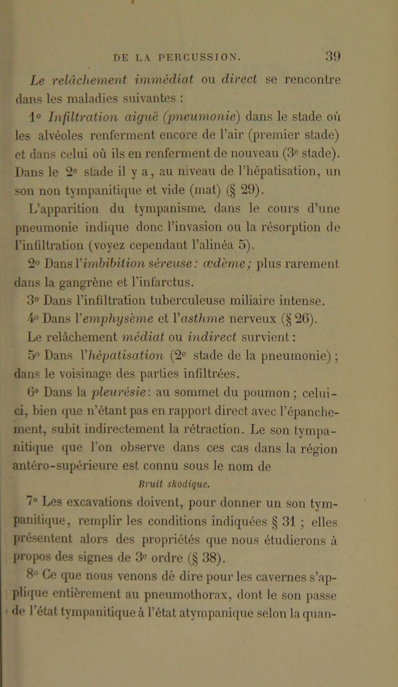 Le relachement immediat on direct se rencontre dans les maladies suivantes : 1° Infiltration aiguii (pneumonie) dans le stade on les alveoles renferment encore de l’air (premier stade) et dans celui oil ils en renferment de nouveau (3e stade). Dans le 2e stade il y a, au niveau de l’hepatisation, un son non tympanitique et vide (mat) (§ 29). L’apparition du tympanisme. dans le cours d’une pneumonie indique done l’invasion ou la resorption de Finfiltration (voyez cependant l’alinea 5). 2° Dans V imbibition sereuse: ced'eme; plus rarement dans la gangrene et l'infarctus. 3° Dans Finfiltration tuberculeuse miliaire intense. 4° Dans V emphijseme et Fasthme nerveux (§2G). Le relachement mediat ou indirect survient: 5° Dans Yhepatisation (2e stade de la pneumonie) ; dans le voisinage des parties infiltrees. 6° Dans la pleuresie: au sommet du poumon; celui- ci, bien que n’etant pas en rapport direct avec Fepanche- ment, subit indirectement la retraction. Le son tympa- nitique que l’on observe dans ces cas dans la region antero-superieure est connu sous le nom de Bruit skodique. 7° Les excavations doivent, pour donner un son tym- panitique, remplir les conditions indiquees § 31 ; elles presentent alors des proprietes que nous etudierons a propos des signes de 3e ordre (§ 38). 8° Ce que nous venons de dii'e pour les cavernes s’ap- plique entierement au pneumothorax, dont le son passe de l’etat tympanitique a Fetat atympanique selon la quan-