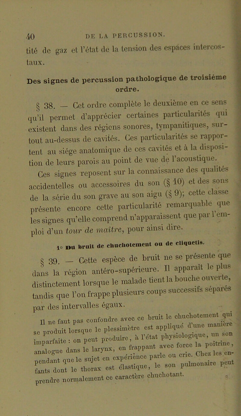 tite de gaz et l’etat de la tension des espaces intereos- taux. Des signes de percussion pathologique de troisieme ordre. § 38. — Cet ordre complete le deuxierne en ce sens qu’il permet d’apprecier certaines particularites qui existent dans des regions sonores, tympanitiques, sur- tout au-dessus de cavites. Ces particularites se rappor- tent au siege anatomique de ces cavites et a la disposi- tion de leurs parois au point de vue de l’acoustique. Ces signes reposent sur la connaissance des qualites accidentelles ou accessoires du son (§ 10) et des sons de la serie du son grave au son aigu (§ 9); cette classe presente encore cette particularity remarquable que les signes qu’elle comprend n’apparaissent que par era- ploi d’un tour de maitre, pour amsi dire. 10 »u brail de chuchotement ou de cliqaetis. o 39. _ Cette espece de bruit ne se presente que dans la region antero-superieure. II apparait le plus distinctement lorsque le malade tient la bouche omerte, tandis que l’on frappe plusieurs coups success^ sepaie par des intervalles egaux. n „0 tat pas cental,-e avec ce bruit lc cl,ucl,decent q„i sc preluit lorsque le plcssmtae est applique l.une manta • 1 f neut nroduire, a l’etat pliysiologique, un .on prendre normalcment ce caractere cliuchotant.