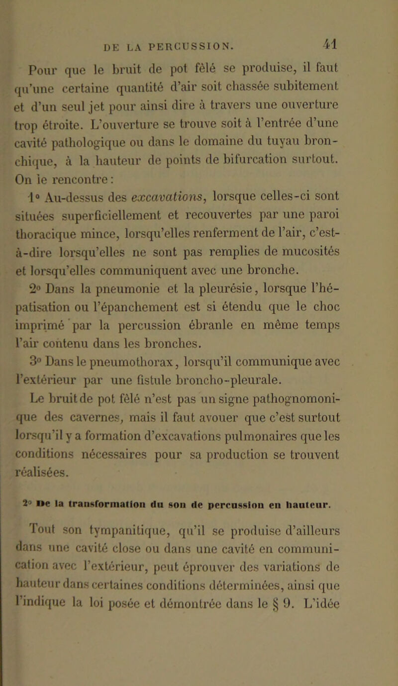 Pour que le bruit de pot fele se produise, il faut qu’une certaine quantity d’air soit chassee subitement et d’un seul jet pour ainsi dire a travel's une ouverture trop etroite. L’ouverture se trouve soit a l’entree d’une cavite pathologique ou dans le domaine du tuyau bron- chique, a la hauteur de points de bifurcation surtout. On ie rencontre: 1° Au-dessus des excavations, lorsque celles-ci sont situees superficiellement et recouvertes par une paroi tlioracique mince, lorsqu’elles renferment de Fair, c’est- a-dire lorsqu’elles ne sont pas remplies de mucosites et lorsqu’elles communiquent avec une bronche. 2° Dans la pneumonie et la pleuresie, lorsque l’he- patisation ou l’epanchement est si etendu que le choc imprime par la percussion ebranle en meme temps Fair contenu dans les bronches. 3° Dans le pneumothorax, lorsqu’il communique avec l’exterieur par une Gstule broncho-pleurale. Le bruit de pot fele n’est pas unsigne pathognomoni- que des cavernes, mais il faut avouer que c’est surtout lorsqu’il y a formation d’excavations pulmonaires que les conditions necessaires pour sa production se trouvent realises. 2° i»e la transformation du son de percussion en hauteur. Tout son tympanitique, qu’il se produise d’ailleurs dans une cavite close ou dans une cavite en communi- cation avec l’exterieur, peut eprouver des variations de hauteur dans certaines conditions determinees, ainsi que 1 intlique la loi posee et demontree dans le § 9. L’idee