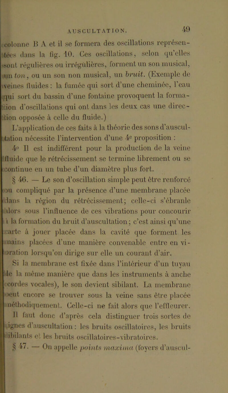 . eolonne B A et il se formera ties oscillations represen- tees dans la fig. 10. Ces oscillations, selon qu’elles -sout regulieres ou irregulieres, forment un son musical, un ton, ou un son non musical, un bruit. (Exemple do veines lluides: la fumee qui sort d’une cheminee, l’eau qqui sort du bassin d’une fontaine provoquent la forma- Ir.ion d’oscillations qui ont dans les deux cas une direc- t'tion opposee a celle du fluide.) L’application de ces faits a la theorie ties sons d’auscul- ! tation n6cessite l’intervention d’une 4° proposition : 4° II est indifferent pour la production de la veine fluide que le retrecissement se termine librement ou se continue en un tube d’un diametre plus fort. § 46. — Le son d’oscillation simple pent etre renforce du complique par la presence d’une membrane placee dans la region du retrecissement; celle-ci s’ebranle dors sous l’influence de ces vibrations pour concourir i la formation du bruit d’auscultation; c’est ainsi qu’une carte a jouer placee dans la cavite que forment les nains placees d’une maniere convenable entre en vi- bration lorsqu’on dirige sur elle un courant d’air. Si la membrane est fixee dans l’interieur d’un tuyau le la meme maniere que dans les instruments a anche cordes vocales), le son devient sibilant. La membrane *ieut encore se trouver sous la veine sans etre placee nethodiquement. Celle-ci ne fait alors que l’effleurer. II laut done d’apres cela distinguer Irois sortes de .ignes d’auscultation: les bruits oscillatoires, les bruits ibilants et les bruits oscillatoires-vibratoircs. $ '47. — On appelle points maxima (foyers d’auscul-