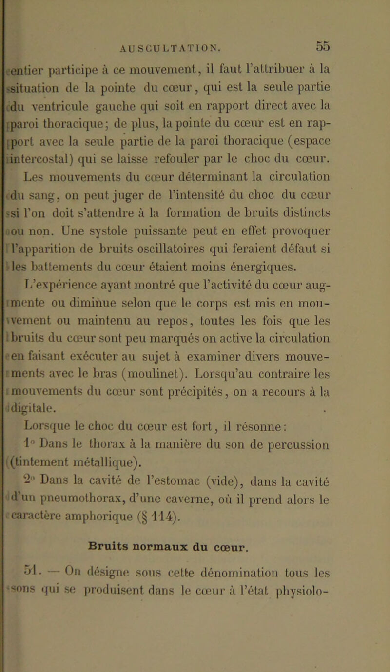 entier participe a ce mouvement, il faut l’attribuer a la 'Situation de la pointe du coeur, qui est la seule partie du ventricule gauche qui soit en rapport direct avec la .paroi thoracique; de plus, la pointe du coeur est en rap- port avec la seule partie de la paroi thoracique (espace intercostal) qui se laisse refouler par le choc du coeur. Les mouvements du coeur determinant la circulation du sang, on peut juger de l’intensite du choc du coeur 'si Ton doit s’attendre a la formation de bruits distincts on non. Une systole puissante peut en effet provoquer l’apparition de bruits oscillatoires qui feraient defaut si les battements du coeur etaient moins energiques. L’experience ayant montre que l’activite du coeur aug- mente ou diminue selon que le corps est mis en mou- vement ou maintenu au repos, toutes les fois que les bruits du coeur sont peu marques on active la circulation en faisant ex6cuter au sujet a examiner divers mouve- ments avec le bras (moulinet). Lorsqu’au contraire les mouvements du coeur sont precipites, on a recours a la idigitale. Lorsque le choc du coeur est fort, il resonne: 1° Dans le thorax a la rnaniere du son de percussion (tintement metallique). 2° Dans la cavite de l’estomac (vide), dans la cavite d un pneumothorax, d’une caverne, ou il prend alors le caractere amphorique (§ 114). Bruits normaux du coeur. 51- — On designe sous cetfce denomination tons les sons qui se produisent dans le coeur a Fetat physiolo-