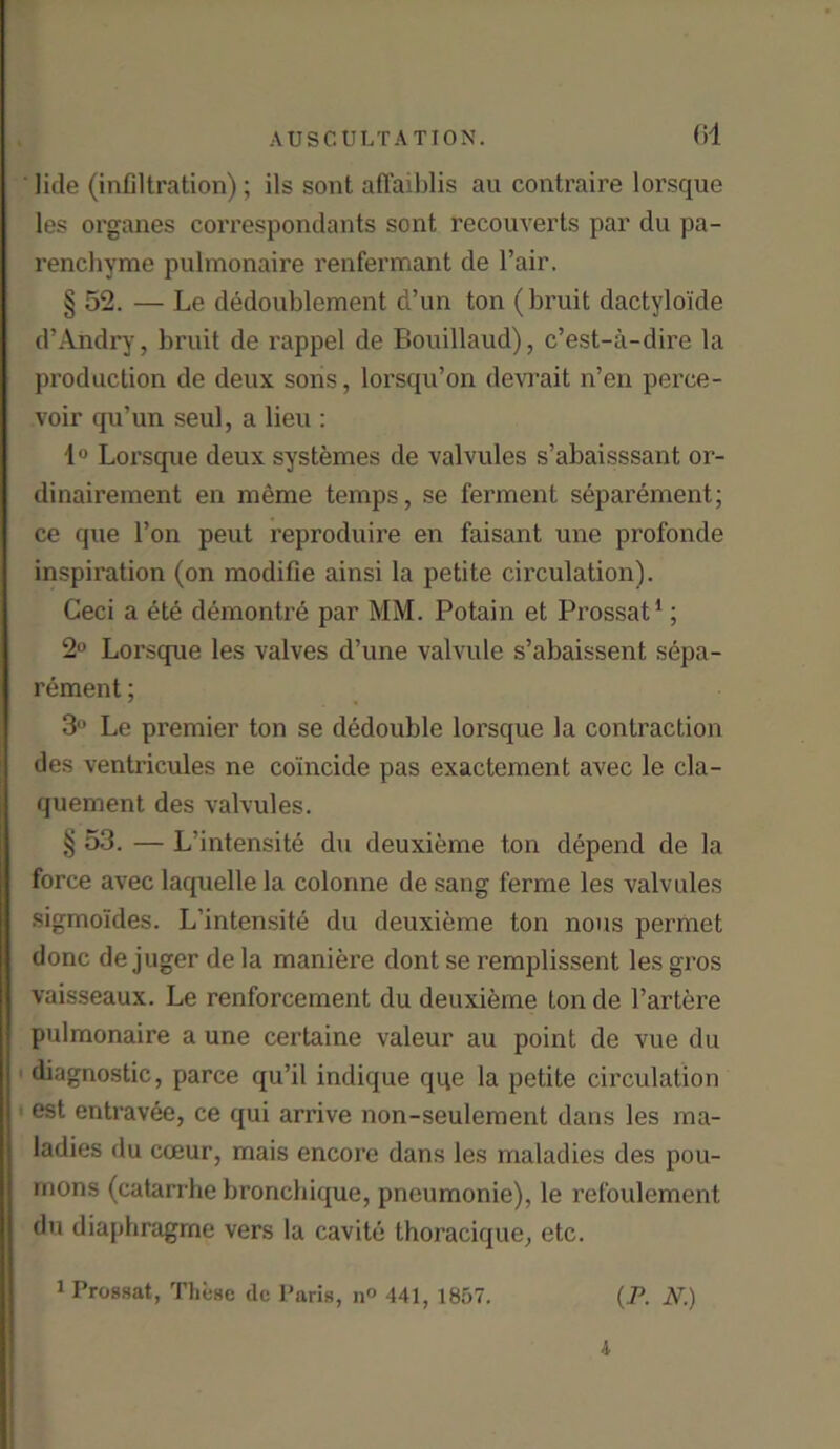 til litle (infiltration); ils sont afFaiblis au contraire lorsque les organes correspondants sont reconverts par du pa- renchyme pulmonaire renfermant de Fair. § 52. — Le dedoublement d’un ton (bruit dactylo'ide d’Andry, bruit de rappel de Bouillaud), c’est-ii-dire la production de deux sons, lorsqu’on devrait n’en perce- voir qu’un seul, a lieu : 1° Lorsque deux systemes de valvules s’abaisssant or- dinairement en meme temps, se ferment separement; ce que Ton peut reproduire en faisant une profonde inspiration (on modifie ainsi la petite circulation). Ceci a ete demontre par MM. Potain et Prossat1; 2° Lorsque les valves d’une valvule s’abaissent sepa- rement ; 3° Le premier ton se dedouble lorsque la contraction des ventricules ne coincide pas exactement avec le cla- quement des valvules. § 53. — L’intensite du deuxieme ton depend de la force avec laquelle la colonne de sang ferme les valvules sigmo'ides. L’intensite du deuxieme ton nous permet done de juger de la maniere dont se remplissent les gros vaisseaux. Le renforcement du deuxieme ton de l’artere pulmonaire a une certaine valeur au point de vue du diagnostic, parce qu’il indique qqe la petite circulation est entravee, ce qui arrive non-seulement dans les ma- ladies du cceur, mais encore dans les maladies des pou- rnons (catarrhe bronchique, pneumonie), le refoulement du diaphragrne vers la cavite thoracique, etc. 1 Prossat, These do Paris, n° 441, 1857. (P. N.)