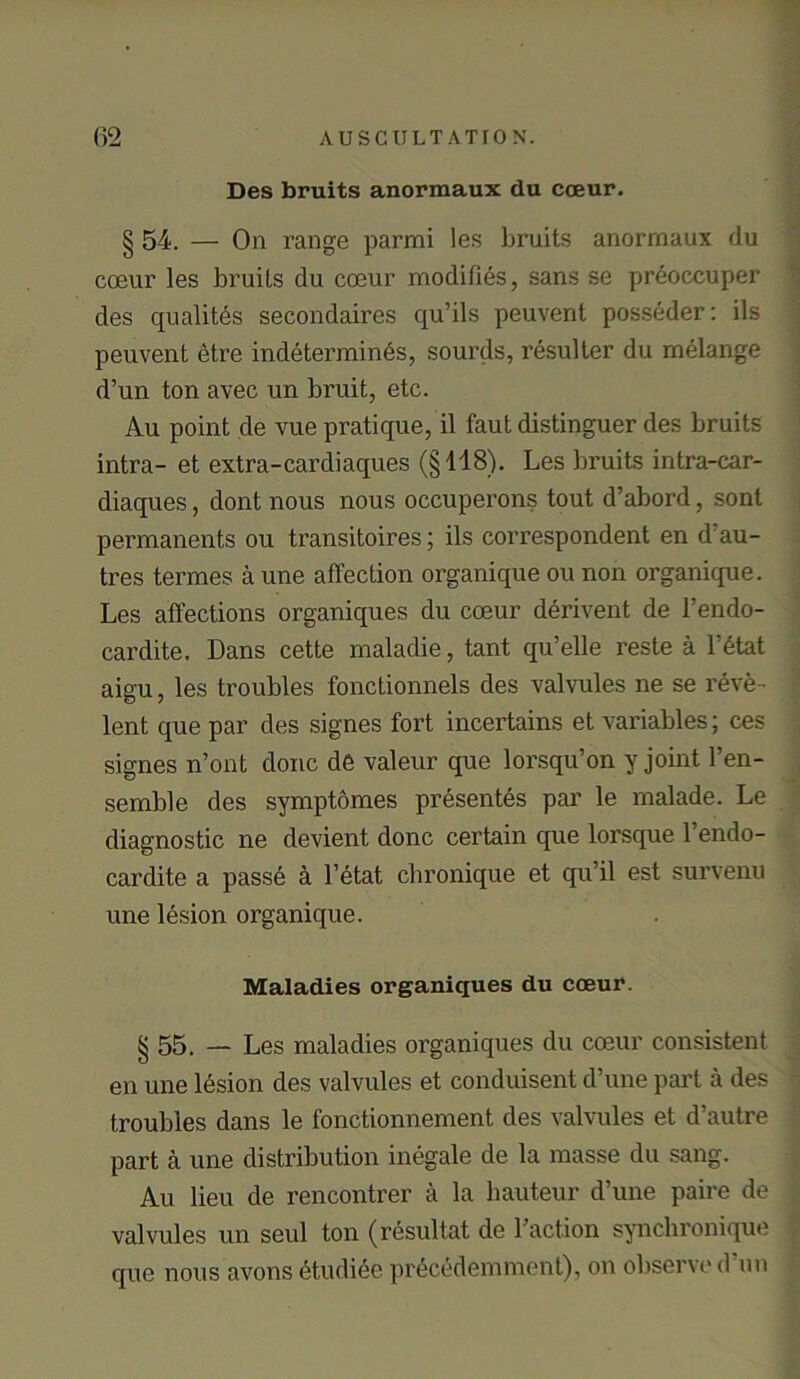 Des bruits anormaux du coeur. § 54. — On range parmi les bruits anorrnaux du coeur les bruits du coeur modifies, sans se preoccuper des quality secondaires qu’ils peuvent posseder: ils peuvent etre indetermin6s, sourds, resulter du melange d’un ton avec un bruit, etc. Au point de vue pratique, il faut distinguer des bruits intra- et extra-cardiaques (§148). Les bruits intra-car- diaques, dont nous nous occuperons tout d’abord, sont permanents on transitoires; ils correspondent en d au- tres termes a une affection organique ou non organique. Les affections organiques du coeur derivent de 1’endo- cardite. Dans cette maladie, tant qu’elle reste a l’etat aigu, les troubles fonctionnels des valvules ne se reve- lent que par des signes fort incertains et variables; ces signes n’ont done de valeur que lorsqu’on y joint l’en- semble des symptomes presentes par le malade. Le diagnostic ne devient done certain que lorsque l’endo- cardite a passe a l’etat chronique et qu’il est survenu une lesion organique. Maladies organiques du coeur. § 55. — Les maladies organiques du coeur consistent en une lesion des valvules et conduisent d’une part a des troubles dans le fonctionnement des valvules et d’autre part a une distribution inegale de la masse du .sang. Au lieu de rencontrer a la hauteur d’une paire de valvules un seul ton (resultat de Faction synchronique que nous avons etudiee pr^cedemment), on observe d im