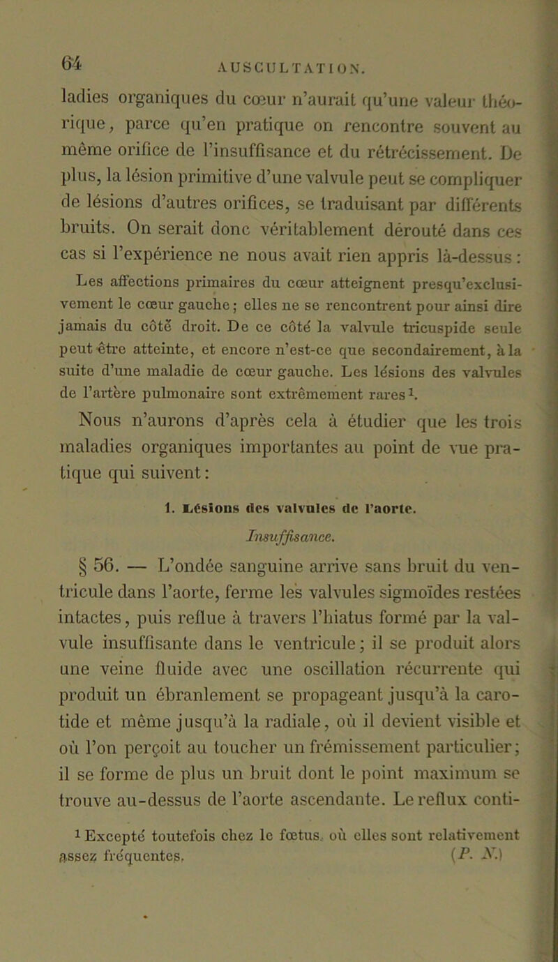 ladies organiques du coeur n’aurait qu’une valeur theo- rique, parce qu’en pratique on rencontre souvent au meme orifice de Pinsuffisance et du retrecissernent. De plus, la lesion primitive d’une valvule pent se cornpliquer de lesions d’autres orifices, se traduisant par differents bruits. On serait done veritablement deroute dans ces cas si Pexperience ne nous avait rien appris la-dessus : Les affections primaires du coeur atteignent presqu’exclusi- vement le coeur gauche; elles ne se rencontrent pour ainsi dire jamais du cotd droit. De ce cotd la valvule tricuspide seule peut ctrc atteinte, et encore n’est-ce que secondairement, ala suite d’une maladie de coeur gauche. Les lesions des valvules de l’artere pulmonaire sont extremement rares1. Nous n’aurons d’apres cela a etudier que les trois maladies organiques importantes au point de vue pra- tique qui suivent: 1. LCsions tics valvules de l’aorte. Insuffisance. § 56. — L’ondee sanguine arrive sans bruit du ven- tricule dans l’aorte, ferme le's valvules sigmoides restees intactes, puis reflue a travel’s l’biatus forme par la val- vule insuffisante dans le ventricule; il se produit alors une veine fluide avec une oscillation recurrente qui produit un ebranlement se propageant jusqu’a la caro- tide et meme jusqu’a la radiale, oil il devient visible et ou l’on percoit au toucher un fremissement particulier; il se forme de plus un bruit dont le point maximum se trouve au-dessus de l’aorte ascendante. Le reflux conti- 1 Exceptc toutefois cliez lc foetus oil dies sont rclativement assez frequentes, {P- -N)