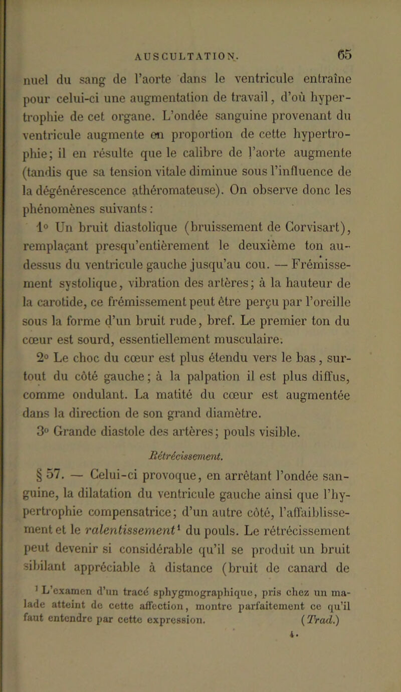 nuel du sang de l’aorte dans le ventricule entraine pour celui-ci une augmentation de travail, d’oii hyper- trophie de cet organe. L’ondee sanguine provenant du ventricule augmente on proportion de cette hypertro- phie; il en resulte que le calibre de l’aorte augmente (tandis que sa tension vitale diminue sous l’influence de la deg£nerescence atheromateuse). On observe done les phenomenes suivants: 1° Un bruit diastolique (bruissement de Corvisart), remplapant presqu’entierement le deuxieme ton au- dessus du ventricule gauche jusqu’au cou. — Fremisse- ment systolique, vibration des arteres; a la hauteur de la carotide, ce fremissement peut etre percu par l’oreille sous la forme d’un bruit rude, bref. Le premier ton du cceur est sourd, essentiellement musculaire. 2° Le choc du coeur est plus 6tendu vers le bas, sur- tout du cote gauche; a la palpation il est plus diffus, comme ondulant. La matite du coeur est augmentee dans la direction de son grand diametre. 3° Grande diastole des arteres; pouls visible. Bdtrticmement. § 57. — Celui-ci provoque, en arretant l’ondee san- guine, la dilatation du ventricule gauche ainsi que l’hy- pertrophie compensatrice; d’un autre cote, l’affaiblisse- rnentet le ralentissement1 du pouls. Le retrecissement peut devenir si considerable qu’il se produit un bruit sibilant appreciable a distance (bruit de canard de 1 L’cxamen d’un t.racd sphygmograpliiquc, pris chez un ma- lade atteint de cette affection, montre parfaitement ce qu’il faut entendre par cette expression. (Trad.) i-