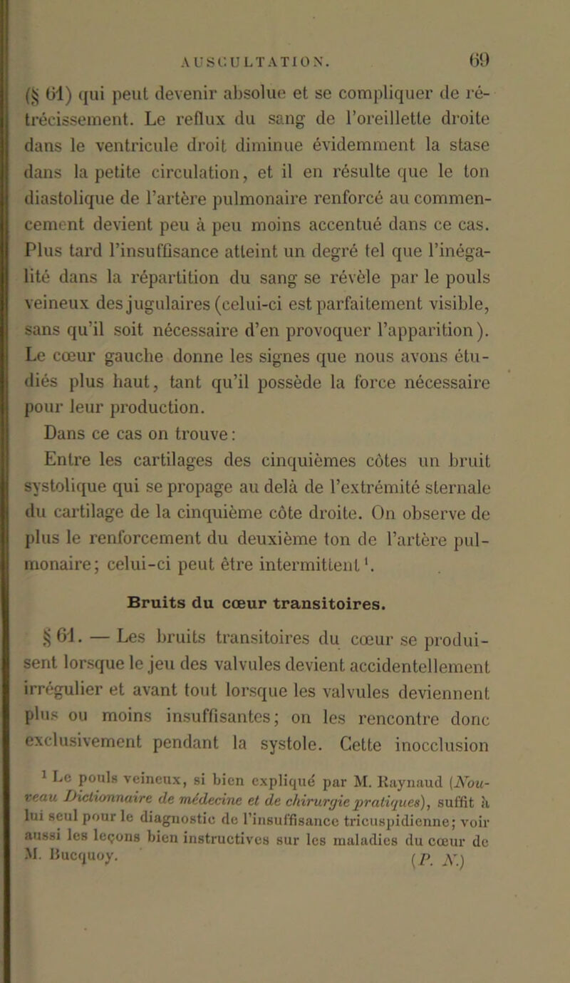 (jj 61) qui peut devenir absolue et se compliquer de re- trecisseraent. Le reflux du sang de 1’oreiUette droile dans le ventricule droit diminue evidemment la stase dans la petite circulation, et il en r6sulte que le ton diastolique de l’artere pulmonaire renforce au commen- cement devient peu a peu moins accentue dans ce cas. Plus tard l’insu (Usance atleint un degre tel que l’inega- lite dans la repartition du sang se revele par le pouls veineux des jugulaires (celui-ci est parfaitement visible, sans qu’il soit necessaire d’en provoquer l’apparition). Le cceur gauche donne les signes que nous avons stu- dies plus haut, tant qu’il possede la force necessaire pour leur production. Dans ce cas on trouve: Enlre les cartilages des cinquiemes cotes un bruit systolique qui se propage au dela de l’extremite sternale du cartilage de la cinquieme cote droite. On observe de plus le renforcement du deuxieme ton de l’artere pul- monaire; celui-ci peut etre intermittent1. Bruits du coeur transitoires. § 61 • — Les bruits transitoires du cceur se produi- sent lorsque le jeu des valvules devient accidentellement irregulier et avant tout lorsque les valvules deviennent plus ou moins insuffisantes; on les rencontre done exclusivement pendant la systole. Cette inocclusion 1 Lc pouls veineux, si bien explique par M. Raynaud (Nou- veau iJictionnaire de medecinc et de chirurgiepratiques), sui'fit k lui seul pour le diagnostic de l’insuffisance tricuspidienne; voir aussi les lemons bien instructives sur les maladies du cceur de M. Ilucquoy. ( p