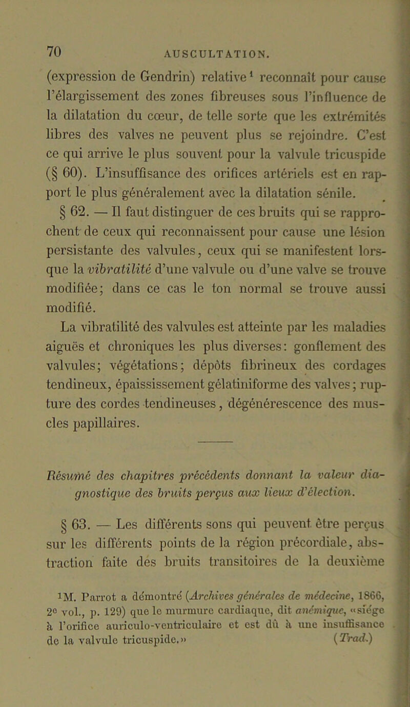 (expression de Gendrin) relative1 reconnait pour cause l’elargissement des zones fibreuses sous l’influence de la dilatation du coeur, de telle sorte que les exlremites libres des valves ne peuvent plus se rejoindre. C’est ce qui arrive le plus souvent pour la valvule tricuspide (§ 60). L’insuffisance des orifices arteriels est en rap- port le plus generalement avec la dilatation senile. § 62. — II faut distinguer de ces bruits qui se rappro- chent de ceux qui reconnaissent pour cause une lesion persistante des valvules, ceux qui se manifestent lors- que la vibratilite d’une valvule on d’une valve se trouve modifiee; dans ce cas le ton normal se trouve aussi modi fie. La vibratilite des valvules est atteinle par les maladies aigues et chroniques les plus diverses: gonflement des valvules; vegetations; depots fibrineux des cordages tendineux, epaississement gelatiniforme des valves; rup- ture des cordes tendineuses, degenerescence des mus- cles papillaires. Resume des cliapitres precedents donnant la valeur dia- gnostique des bruits pergus aux lieux d’election. § 63. — Les difierents sons qui peuvent. etre pergus sur les difierents points de la region precordiale, abs- traction faite des bruits transitoires de la deuxieme l M. Parrot a demontre (Archives gendrales de medecine, 1866, 2° vol., p. 129) que to murmure cardiaque, dit ancmique, «siege h l’orifice auriculo-ventriculaire et est dil ti uuc iusuffisance de la valvule tricuspide.» (Trad.)