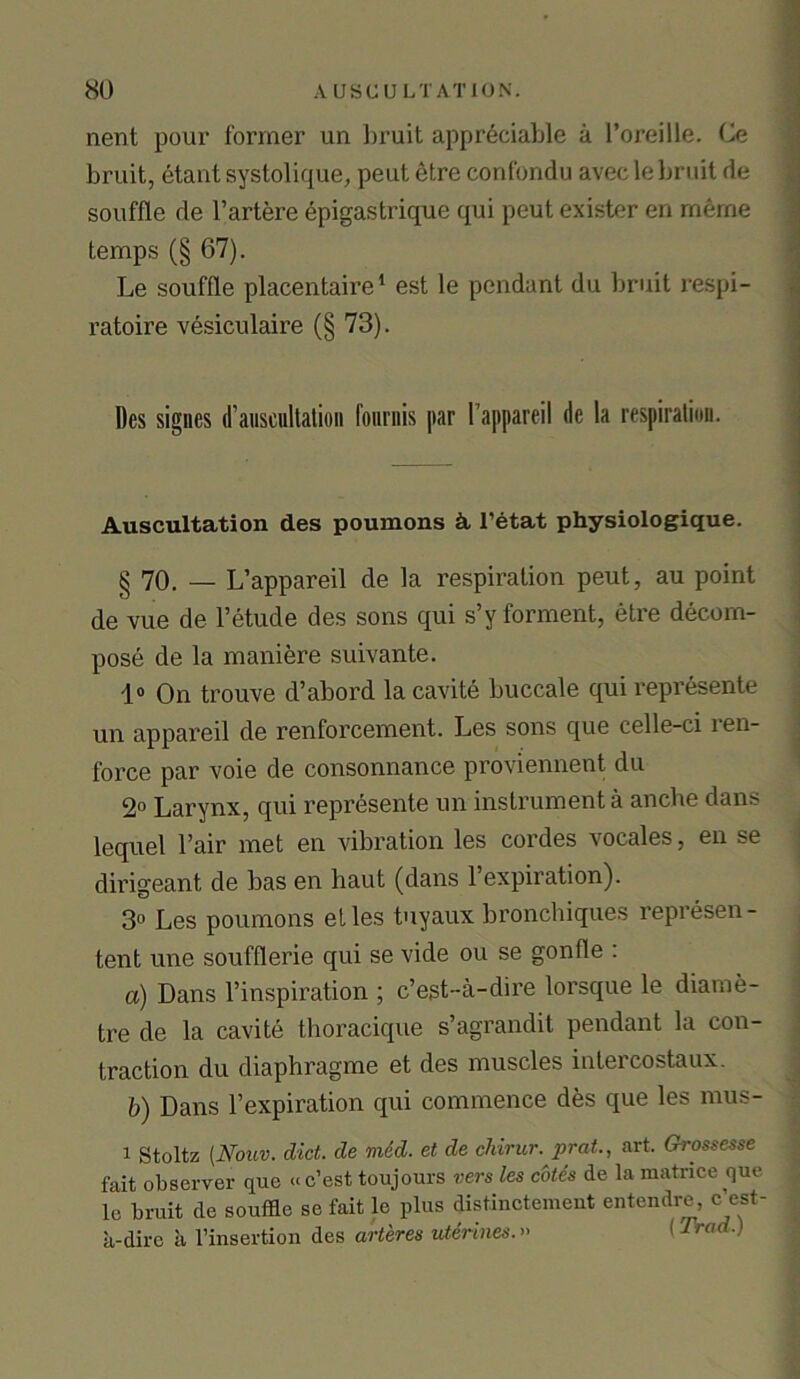 nent pour former un bruit appreciable a l’oreilie. Ce bruit, etant systolique, peut etre confondu aveclebruit de souffle de l’artere epigastrique qui peut exister en meme temps (§ 67). Le souffle placentaire1 est le pendant du bruit respi- ratoire vesiculaire (§ 73). Des signes d’auscultation fouriiis par l’appareil tic la respiration. Auscultation des poumons k 1’etat physiologique. § 70. — L’appareil de la respiration peut, au point de vue de Fetude des sons qui s’y forment, etre decom- pose de la maniere suivante. 1° On trouve d’abord la cavite buccale qui represente un appareil de renforcement. Les sons que celle-ci i en- force par voie de consonnance proviennent du 2° Larynx, qui represente un instrument a anche dans lequel Fair met en vibration les cordes vocales, en se dirigeant, de bas en baut (dans l’expiration). 3° Les poumons el les tuyaux bronchiques represen - tent une soufflerie qui se vide ou se gonfle : a) Dans l’inspiration ; c’egt-a-dire lorsque le diame- tre de la cavite thoracique s’agrandit pendant la con- traction du diaphragme et des muscles intercostaux. b) Dans Fexpiration qui commence des que les mus- 1 Stoltz [Nouv. diet, de mid. et de chirur. prat., art. Grossesse fait observer que «c’est toujours vers les cotes de la matrice que le bruit de souffle se fait le plus distinctement entendre, c est- a-dire a Finsertion des arteres uterines.» (Trad.)