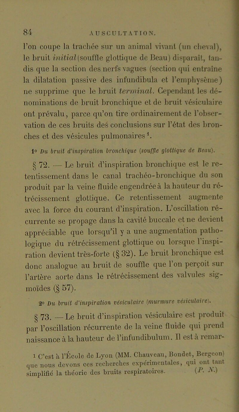 l’on coupe la trachee sur un animal vivant (un clieval), le bruit initial (souffle glottique <1 c Beau) disparait, tan- clis que la section des nerfs vagues (section qui entraine la dilatation passive des infundibula et l’emphyseme) ne supprime que le bruit terminal. Cependant les de- nominations de bruit bronchique et de bruit vesiculaire ont prevalu, parce qu’on tire ordinairement de l’obser- vation de ces bruits des conclusions sur l’etat des bron- cbes et des vesicules pulmonaires L 1° Du bruit d’inspiration bronchique (souffle glottique de Beau). § 72. — Le bruit d’inspiration bronchique est le re- tentissement dans le canal tracheo-bronchique du son produit par la veine fluide engendreea la hauteur du re- trecissement glottique. Ce retentissement augmente avec la force du courant d’inspiration. L’oscillation re- currente se propage dans la cavite buccale et ne devient appreciable que lorsqu’il y a une augmentation patbo- logique du retrecissement glottique ou lorsque 1 inspi- ration devient tres-forte (§ 32). Le bruit bronchique est done analogue au bruit de souffle que l’on pergoit sur l’artere aorte dans le retrecissement des valvules sig- mo'ides (§ 57). 2° Du bruit d’inspiration vesiculaire [murmurc vesiculaire':. § 73. — Le bruit d’inspiration vesiculaire est produit par l’oscillation recur rente de la veine fluide qui prend naissance ala hauteur de l’infundibulum. II est a lemai- i C’est a l’Ecule do Lyon (MM. Chauvcau, Bondet, Bergcon) quo nous devons ces recherches expcrimcntalcs, qui ont taut simplifle la tlieorio des bruits respiratoires. (iJ- *■)