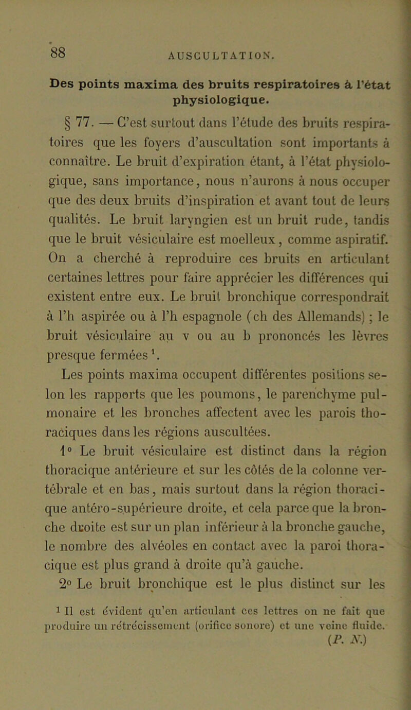 Des points maxima des bruits respiratoires k l’etat physiologique. § 77. — C’est surtout dans l’etude des bruits respira- toires que les foyers d’auscultation sont importants a connaitre. Le bruit d’expiration etant, a l’etat physiolo- gique, sans importance, nous n’aurons a nous occuper que des deux bruits d’inspiration et avant tout de leurs qualites. Le bruit laryngien est un bruit rude, tandis que le bruit vesiculaire est moelleux, comme aspiratif. On a cherche a reproduire ces bruits en artieulant certaines lettres pour faire apprecier les differences qui existent entre eux. Le bruit bronchique correspondrait a l’h aspiree ou a l’h espagnole (ch des Allemands); le bruit vesiculaire au v ou au b prononces les levres presque fermees 1. Les points maxima occupent differentes positions se- lon les rapports que les poumons, le parenchyme pul- monaire et les bronches affectent avec les parois tho- raciques dans les regions auscultees. 1° Le bruit vesiculaire est distinct dans la region thoracique anterieure et sur les cotes de la colonne ver- tebrale et en bas, mais surtout dans la region thoraci- que antero-superieure droite, et cela parceque labron- che droite est sur un plan inferieur a la bronche gauche, le nombre des alveoles en contact avec la paroi thora- cique est plus grand a droite qu’a gauche. 2° Le bruit bronchique est le plus distinct sur les 1 II est evident qu’en artieulant ces lettres on ne fait que produire un retrecissement (orifice sonore) et une veine fluide. (P. N.)