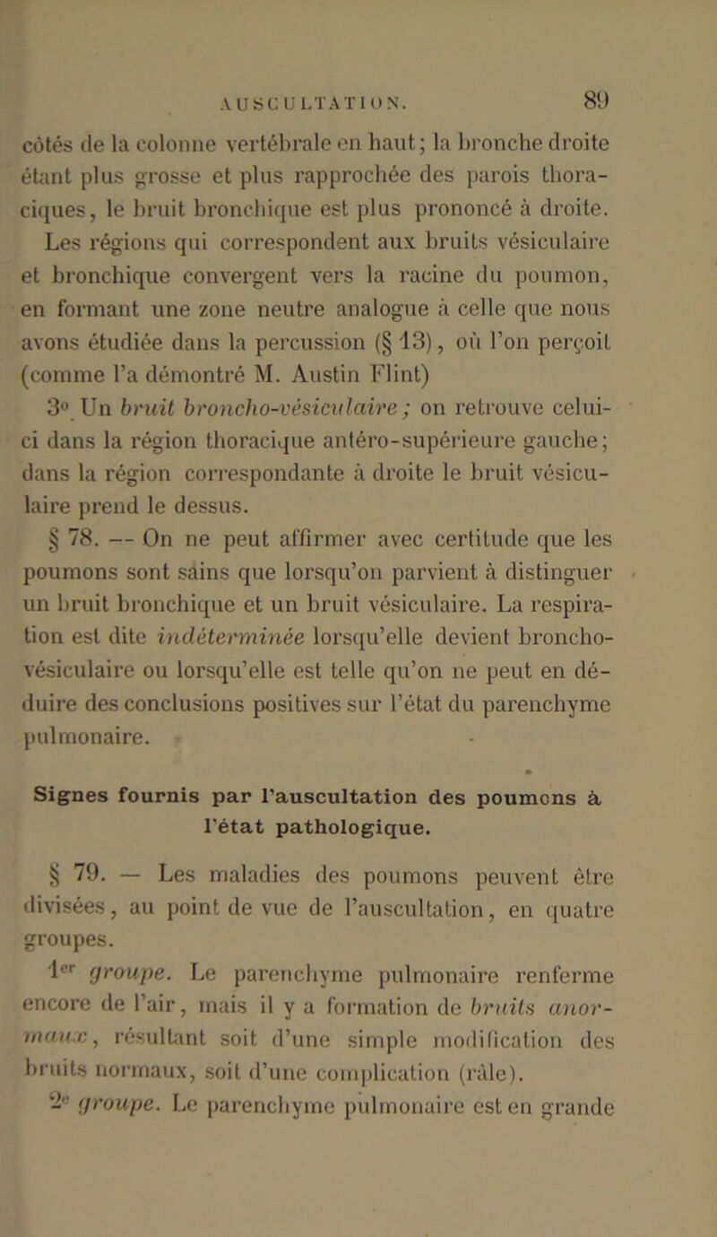 c6tes tie la colonne vertebrale en haut; la bronebe droite etant plus grosse et plus rapprochee des parois thora- ciques, le bruit bronchique est plus prononce a droite. Les regions qui correspondent aux bruits vesiculaire et bronchique convergent vers la racine du poumon, en formant une zone neutre analogue a celle que nous avons etudiee dans la percussion (§ 13), oil l’on pergoil (comme l’a demontre M. Austin Flint) 3° Un bruit broncho-vesiculaire ; on retrouve celui- ci dans la region thoracique antero-superieure gauche; dans la region correspondante a droite le bruit vesicu- laire prend le dessus. § 78. — On ne peut affirmer avec certitude que les poumons sont sains que lorsqu’on parvient a distinguer un bruit bronchique et un bruit vesiculaire. La respira- tion est dite indeterminee lorsqu’elle devient broncho- vesiculaire ou lorsqu’elle est telle qu’on ne peut en de- duire des conclusions positives sur l’etat du parenchyme pulmonaire. * Signes fournis par l’auscultation des poumons a l’etat pathologique. § 79. — Les maladies des poumons peuvent etre divisees, au point de vue de l’auscultation, en quatre groupes. lcr fjroupe. Le parenchyme pulmonaire renferme encore de l’air, inais il y a formation de bruits anor- maux, resultant soit d’une simple modification des bruits normaux, soit d’une complication (rale). yroupe. Le parenchyme pulmonaire esten grande