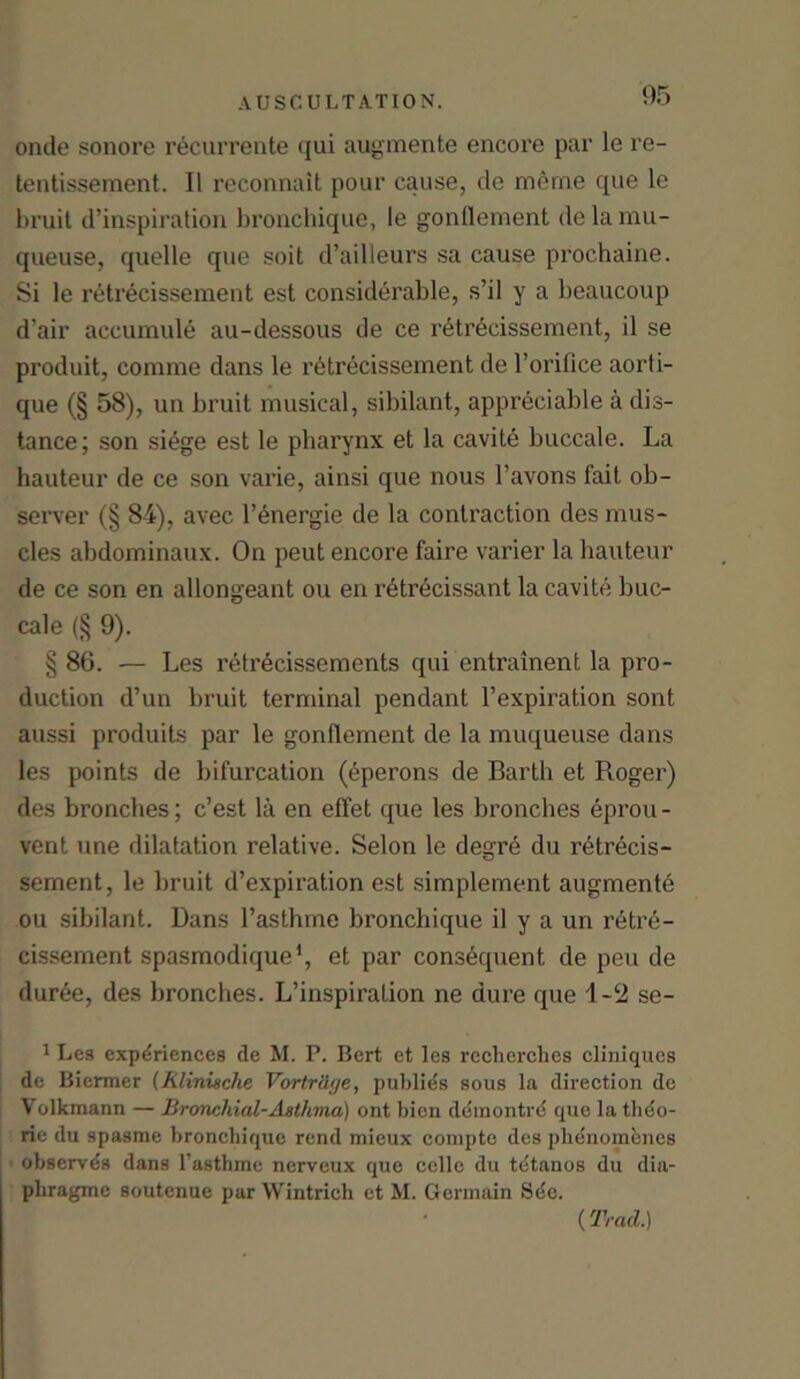 onde sonore recurrente qui augmente encore par le re- tentissement. II reconnait pour cause, de meme que le bruit d’inspiration bronchique, le gonllement de la mu- queuse, quelle que soit d’ailleurs sa cause prochaine. Si le retrecissement est considerable, s’il y a beaucoup d’air accumule au-dessous de ce retrecissement, il se produit, comme dans le retrecissement de l’orifice aorti- que (§ 58), un bruit musical, sibilant, appreciable a dis- tance; son siege est le pharynx et la cavite buccale. La hauteur de ce son varie, ainsi que nous l’avons fait ob- server (§ 84), avec. l’energie de la contraction des mus- cles abdominaux. On peut encore faire varier la hauteur de ce son en allongeant ou en retrecissant la cavite buc- cale (§ 9). §86. — Les retrecissements qui entrainent la pro- duction d’un bruit terminal pendant l’expiration sont aussi produits par le gonflement de la muqueuse dans les points de bifurcation (eperons de Barth et Roger) des bronches; c’est la en effet que les bronches eprou - vent vine dilatation relative. Selon le degre du retrecis- sement, le bruit d’expiration est simplement augmente ou sibilant. Dans l’asthme bronchique il y a un retr6- cissement spasmodique1, et par consequent de peu de dur6e, des bronches. L’inspiration ne dure que 1-2 se- 1 Les experiences de M. P. Bert et les reeherches cliniques de Biermer (Rlinische Vortrage, publies sous la direction de Volkmann — Bronchial-Asthma) ont bicn deinontre que la theo- rie du spasme bronchique rend mieux comptc des pbenomenes observes dans Tasthme nerveux que cello du tdtanos du dia- phragmc soutenue pur Wintrich et M. Germain Sue. (Trad.)