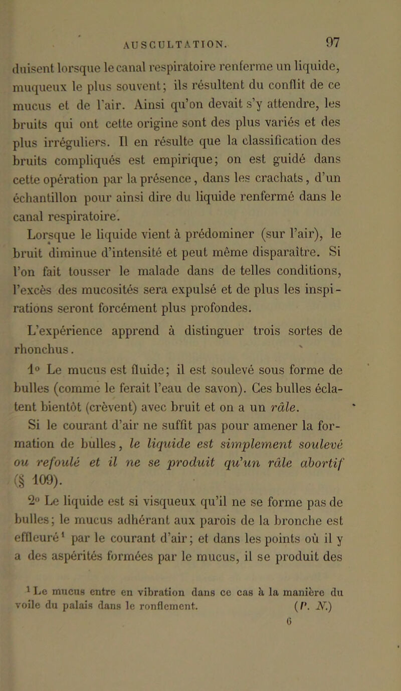 duisent lorsque le canal respiratoire renferme un liquide, muqueux le plus souvent; ils resultent clu conflit de ce mucus el de Fair. Ainsi qu’on devait s’y attendre, les bruits qui ont cette origine sent des plus varies et des plus irreguliers. II en resulte que la classification des bruits compliques est empirique; on est guide dans cette operation par la presence, dans les crachats, d’un echantillon pour ainsi dire du liquide renferme dans le canal respiratoire. Lorsque le liquide vient a predominer (sur Fair), le bruit diminue d’intensite et peut meme disparaitre. Si Fon fait tousser le malade dans de telles conditions, l’exces des mucosites sera expulse et de plus les inspi- rations seront forcement plus profondes. L’experience apprend a distinguer trois sortes de rhonchus. 1° Le mucus est fluide; il est souleve sous forme de bulles (comme le ferait l’eau de savon). Ces bulles ecla- tent bientot (crevent) avec bruit et on a un rale. Si le courant d’air ne suffit pas pour amener la for- mation de bulles, le liquide est simplement souleve ou refoule et il ne se produit qu’un rale abortif (§ 109). 2 Le liquide est si visqueux qu’il ne se forme pas de bulles; le mucus adherant aux parois de la bronche est effleure1 par le courant d’air; et dans les points ou il y a des asperites formdes par le mucus, il se produit des 1 Le mucus entre en vibration dans ce cas k la manierc du voile du palais dans le ronflement. (/’. N.) 0