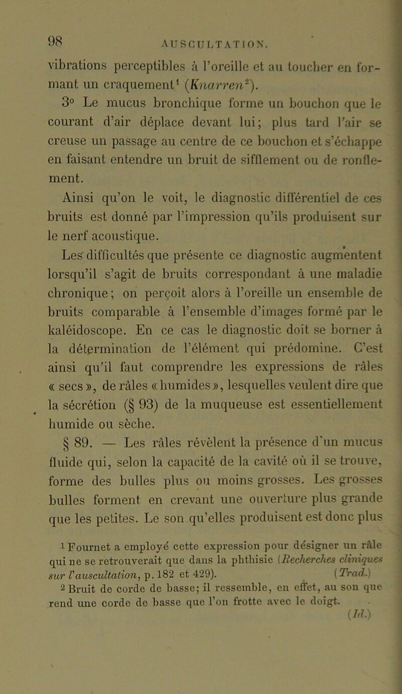 vibrations perceptibles a l’oreillc et au toucher en for- mant un craquement1 (Knarren*). 3° Le mucus bronchique forme un bouchon que le courant cl’air deplace devant lui; plus tard Fair se creuse un passage au centre de ce bouchon et s’ecliappe en faisant entendre un bruit de siftlement ou de roride- ment. Ainsi qu’on le voit, le diagnostic differentiel de ces bruits est donne par l’impression qu’ils produisent sur le nerf acoustique. Lesdifficultes que presente ce diagnostic augmentent lorsqu’il s’agit de bruits correspondant a une maladie chronique; on pergoit alors a l’oreille un ensemble de bruits comparable a l’ensemble d’images forme par le kaleidoscope. En ce cas le diagnostic doit se borner a la determination de l’element qui predomine. C’est ainsi qu’il faut comprendre les expressions de rales « secs », de rales « humides», lesquelles veulent dire que la secretion (§ 93) de la muqueuse est essentiellement humide ou secbe. § 89. — Les rales revelent la presence d’un mucus fluide qui, selon la capacite de la cavite oil il se trouve, forme des bulles plus ou moins grosses. Les grosses bulles forment en crevant une ouverture plus grande que les petites. Le son qu’elles produisent est done plus 1 Fournet a employe cette expression pour designer un rale qui ne se retrouverait que dans la phthisic (ltecherches cliniques sur Vauscultation, p. 182 et 429). (Trad.) 2 Bruit de corde de basse; il ressemble, en effet, au son que rend une corde de basse quo l’on frotte avec le doigt. (Id.)