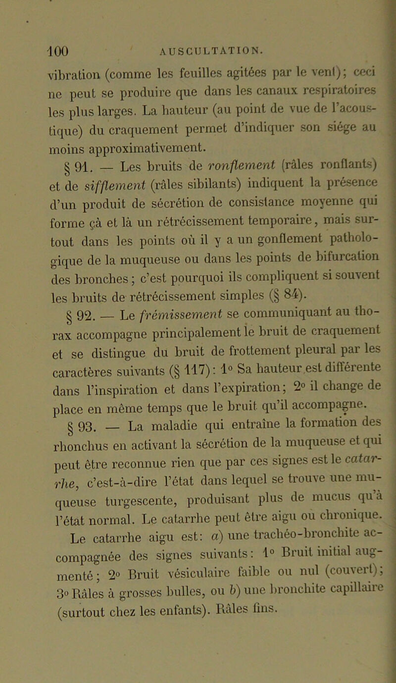 vibration (comme les feuilles agit6es par le vent); ceci ne peut se produire que dans les canaux respiratoires les plus larges. La hauteur (au point de vue de l’acous- tique) du craquement permet d’indiquer son siege au moins approximativement. §91. — Les bruits de ronflement (rales ronflants) et de sifflement (rales sibilants) indiquent la presence d’un produit de secretion de consistance moyenne qui forme $a et la un retrecissement temporaire, mais sur- tout dans les points oil il y a un gonflement patholo- gique de la muqueuse ou dans les points de bifurcation des bronclies; c’est pourquoi ils compliquent si souvent les bruits de retrecissement simples (§ 84). § 92. _ Le fremissement se communiquant au tho- rax accompagne principalement le bruit de craquement et se distingue du bruit de frottement pleural par les caracteres suivants (§ 117): 1° Sa hauteur est differente dans l’inspiration et dans 1’expiration; 2° il change de place en meme temps que le bruit qu il accompagne. § 93. _ La maladie qui entraine la formation des rlionchus en activant la secretion de la muqueuse et qui peut etre reconnue rien que par ces signes estle catar- rhe, c’est-a-dire l’etat dans lequel se trouve une mu- queuse turgescente, produisant plus de mucus qu .i l’etat normal. Le catarrhe peut etre aigu ou chronique. Le catarrhe aigu est: a) une tracheo-bronchite ac- compagnee des signes suivants: 1° Bruit initial aug- ments ; 2° Bruit vesiculaire faible ou nul (couvert); 3° Bales a grosses bulles, ou b) une bronchite capillaii l (surtout cliez les enfants). Rales fins.