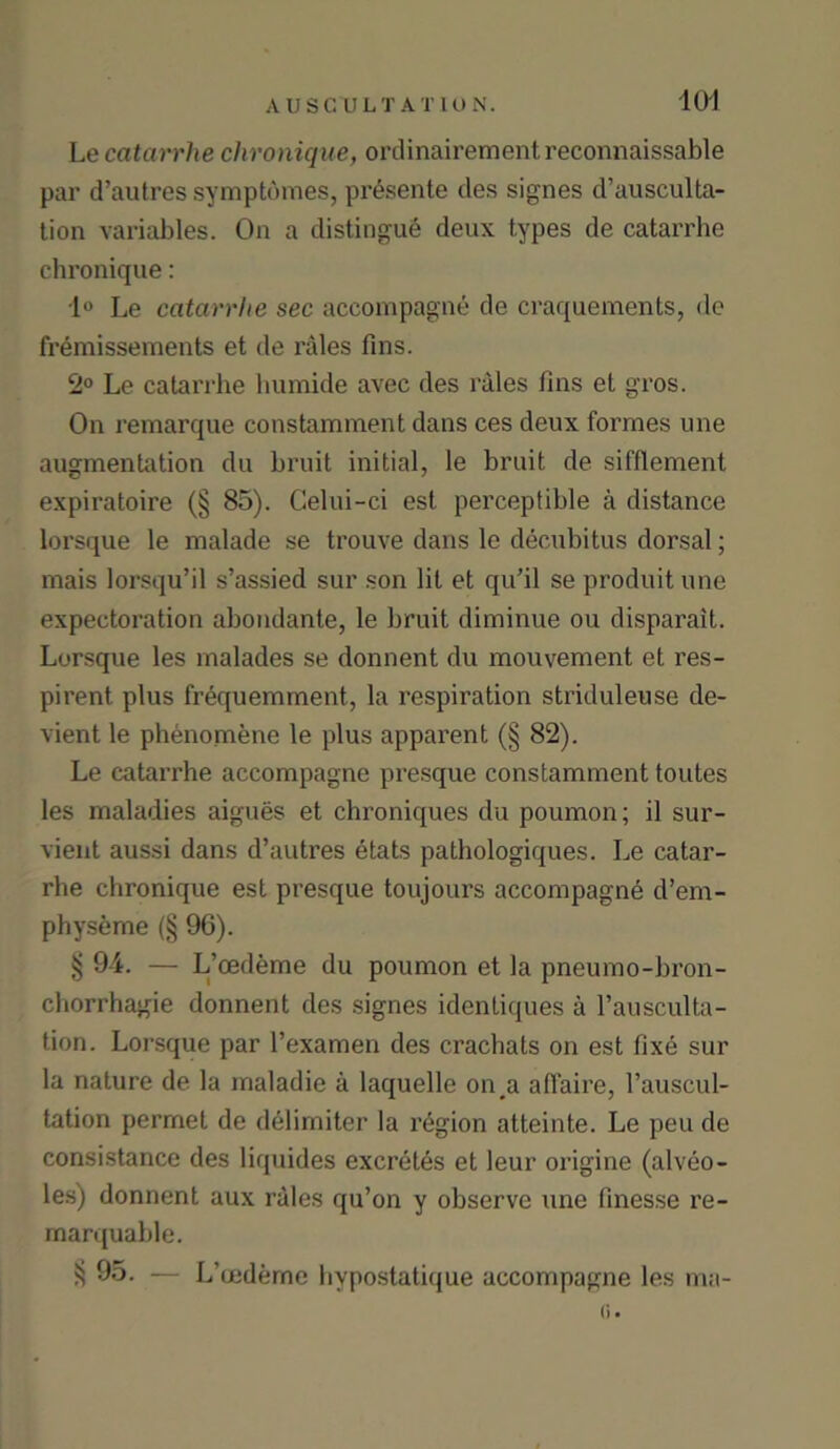 Le catarrhe chronique, ordinairementreconnaissable par d’autres symptomes, pr6sente des signes d’ausculta- tion variables. On a distingue deux types de catarrhe chronique: 1° Le catarrhe sec accompagne de craquements, de fremissements et de rales fins. 2° Le catarrhe humide avec des rales fins et gros. On remarque constamment dans ces deux formes une augmentation du bruit initial, le bruit de sifflement expiratoire (§ 85). Celui-ci est perceptible a distance lorsque le malade se trouve dans le decubitus dorsal; mais lorsqu’il s’assied sur son lit et qu’il se produitune expectoration abondante, le bruit diminue ou disparait. Lorsque les malades se donnent du mouvement et res- pirent plus frequemment, la respiration striduleuse de- vient le phenomene le plus apparent (§ 82). Le catarrhe accompagne presque constamment toutes les maladies aigues et chroniques du poumon; il sur- vient aussi dans d’autres etats pathologiques. Le catar- rhe chronique est presque toujours accompagne d’em- physeme (§ 9G). § 94. — L’oedeme du poumon et la pneumo-bron- chorrhagie donnent des signes identiques a l’ausculta- tion. Lorsque par l’examen des crachats on est fixe sur la nature de la maladie a laquelle on#a affaire, l’auscul- tation permet de delimiter la region atteinte. Le peu de consistance des liquides excretes et leur origine (alveo- les) donnent aux rales qu’on y observe une finesse re- marquable. 95. — L’mdeme hvpostatique accompagne les ma- (i •