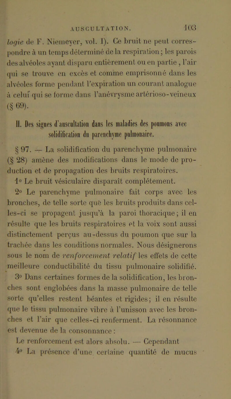 logie de F. Niemeyer, vol. 1). Ce bruit ne pent corres- pondre a un temps determine de la respiration; les parois desalveoles ayant disparu entierement ou en partie , Fair qui se trouve en exces et comme emprisonne dans les alveoles forme pendant l’expiration un courant analogue a celui qui se forme dans l’anevrysmearterioso-veineux (§ 69). II. Des signes d’auscollation dans les maladies des poumons avcc solidilicalion dn parenchyme pulmonairc. § 97. — La solidification du parenchyme pulmonaire (§ 28) amene des modifications dans le mode de pro- duction et de propagation des bruits respiratoires. 1° Le bruit vesiculaire disparait completement. 2° Le parenchyme pulmonaire fait corps avec les bronches, de telle sorte que les bruits produits dans cel- les-ci se propagent jusqu’a la paroi thoracique; il en resulte que les bruits respiratoires et la voix sont, aussi distinctement pergus au-dessus du poumon que sur la trachee dans les conditions normales. Nous designerons sous le nom de rcnforcement relatif les eflets de cette meilleure conductibilite du tissu pulmonaire solidifie. 3° Dans certaines formes de la solidification, les bron- ches sont englobees dans la masse pulmonaire de telle sorte qu’elles restent beantes eti’igides; il en resulte que le tissu pulmonaire vibre a l’unisson avec les bron- ches et Fair que celles-ci renferment. La resonnance est devenue de la consonnance : Le renforcement est alors absolu. — Cependant 4° La presence d’une certaine quantity de mucus