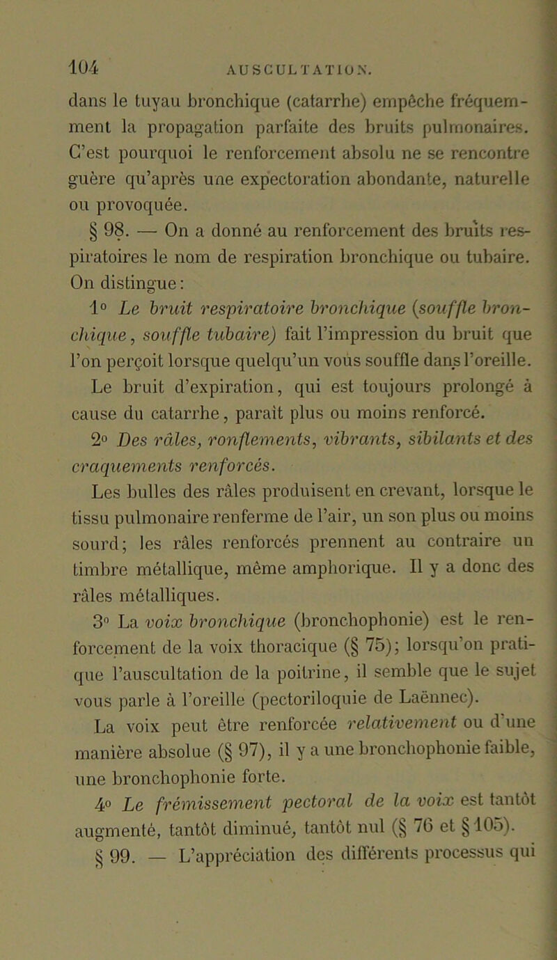 dans le tuyau bronchique (catarrhe) empfiehe frequern- ment la propagation parfaite des bruits pulrnonaires. C’est pourquoi le renforcement absolu ne se rencontre guere qu’apres une expectoration abondante, naturelle ou provoquee. § 98. — On a donne au renforcement des bruits res- piratoires le nom de respiration bronchique ou tubaire. On distingue: 1° Le bruit respiratoire bronchique (souffle bron- chique , souffle tubaire) fait l’impression du bruit que Ton pergoit lorsque quelqu’un vous souffle dans l’oreille. Le bruit d’expiration, qui est toujours prolonge a cause du catarrhe, parait plus ou moins renforce. 2° Des rales, ronftements, vibrants, sibilants et des craquements renforces. Les bulles des rales produisent en crevant, lorsque le tissu pulmonaire renferme de Fair, un son plus ou moins sourd; les rales renforces prennent au contraire un timbre metallique, meme amphorique. II y a done des rales metalliques. 3° La voix bronchique (bronchophonie) est le ren- forcement de la voix thoracique (§ 75); lorsqu’on prati- que l’auscultation de la poitrine, il semble que le sujet vous parle a l’oreille (pectoriloquie de Laennec). La voix pent etre renforcee relativement ou d une maniere absolue (§ 97), il y a une bronchophonie faible, une bronchophonie forte. 4° Le fremissement pectoral de la voix est tantot augmente, tantot diminue, tantot mil (§ 70 et §105). § 99. — L’appreciation des dilferents processus qui