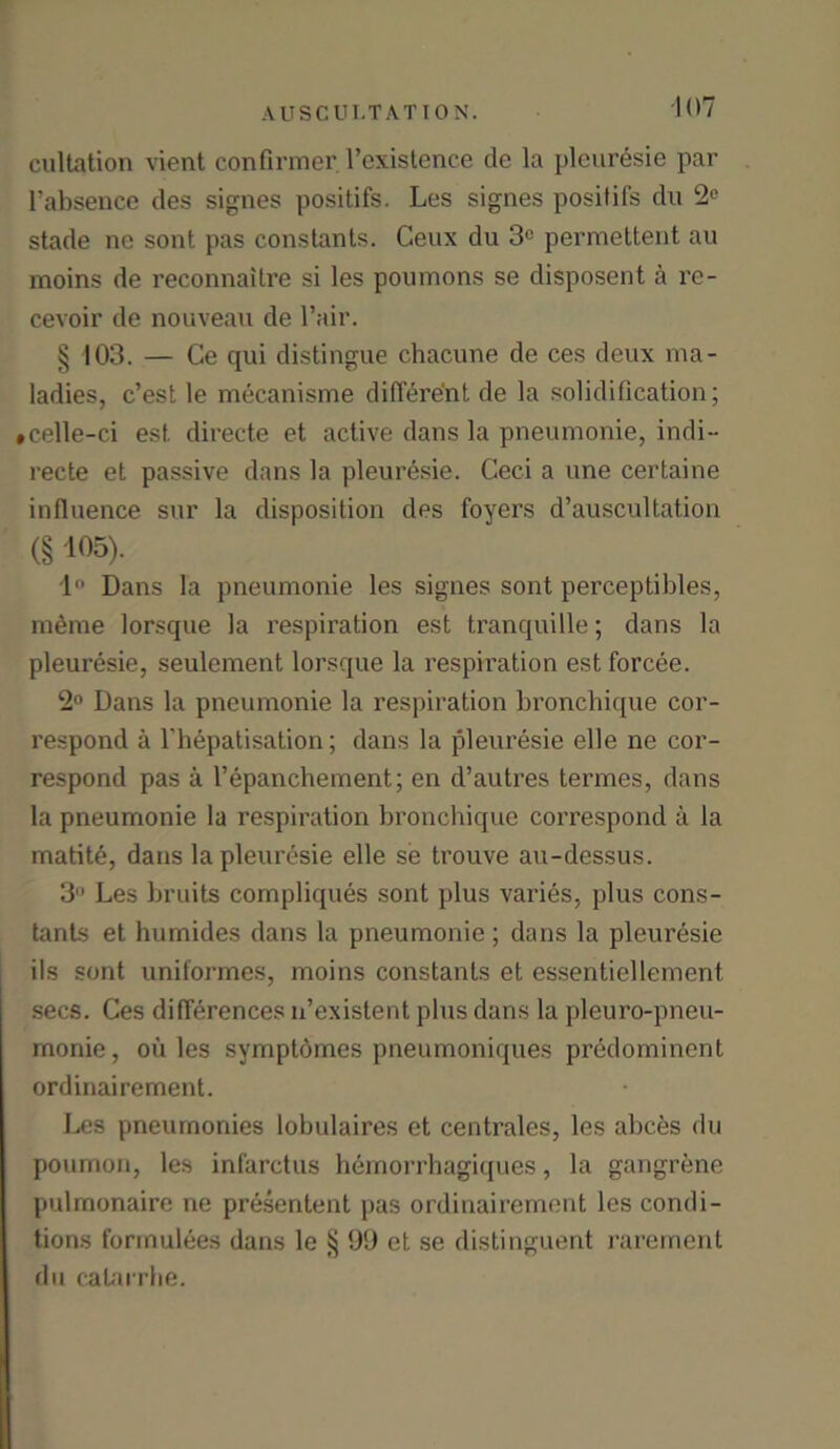 cultation vient confirmer l’existence de la pleuresie par l’absence des signes positifs. Les signes positifs dn 2C stade ne sont pas constants. Ceux du 3C permettent au moins de reconnaitre si les poumons se disposent a rc- cevoir de nouveau de l’air. § 103. — Ce qui distingue chacune de ces deux ma- ladies, c’est le mecanisme different de la solidification; #celle-ci est directe et active dans la pneumonie, indi- recte et passive dans la pleuresie. Ceci a une certaine influence sur la disposition des foyers d’auscultation (S 105). 1° Dans la pneumonie les signes sont perceptibles, mehne lorsque la respiration est tranquille; dans la pleuresie, seulement lorsque la respiration est forcee. 2° Dans la pneumonie la respiration bronchique cor- respond a l’hepatisation; dans la pleuresie elle ne cor- respond pas a l’epanchement; en d’autres termes, dans la pneumonie la respiration bronchique correspond a la matite, dans la pleuresie elle se trouve au-dessus. 3 Les bruits compliques sont plus varies, plus cons- tants et luimides dans la pneumonie ; dans la pleuresie ils sont uniformes, moins constants et essentiellement. secs. Ces differences li’existent plus dans la pleuro-pneu- monie, ou les symptomes pneumoniques predominent ordinairement. Les pneurnonies lobulaires et centrales, les abces du poumon, les infarctus hemorrhagiques, la gangrene pulmonaire ne presentent pas ordinairement les condi- tions forinulees dans le § 99 et se distinguent rarement du calarrhe.