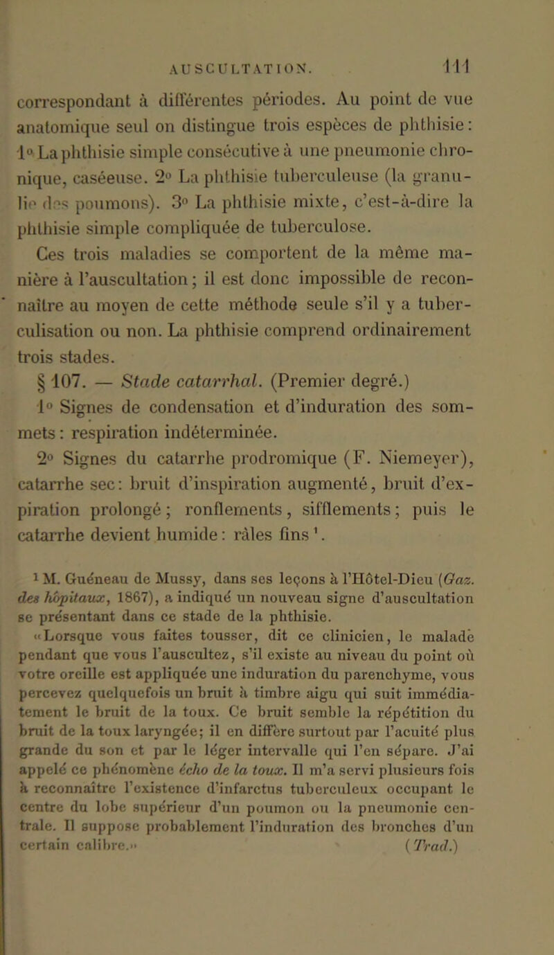 correspondant a diflerentes periodes. Au point de vue anatomique seul on distingue trois especes de phthisie: 1° La phthisie simple consecutive a une pneumonie chro- nique, caseeuse. 2° La phthisie tuherculeuse (la granu- lie des poumons). 3° La phthisie mixte, c’est-a-dire la phthisie simple compliquee de tuberculose. Ces trois maladies se comportent de la m6me ma- niere a l’auscultation; il est clone impossible de recon- nailre au moyen de cette methode seule s’il y a tuber- culisation ou non. La phthisie comprend ordinairement trois stades. § 107. — Stade catarrhal. (Premier degre.) 1° Signes de condensation et d’induration des som- mets: respiration indeterminee. 2° Signes du catarrhe prodromique (F. Niemeyer), catarrhe sec: bruit d’inspiration augments, bruit d’ex- piration prolonge; ronllements, sifflements; puis le catarrhe devient humide: rales fins 1. 1M. Gueneau de Mussy, dans ses lemons h l’Hcitel-Dieu (Gaz. des hopitaux, 1867), a indique un nouveau signe d’auscultation se pre'sentant dans ce stade de la phthisie. ••Lorsque vous faites tousser, dit ce elinicien, le malade pendant que vous l’auscultez, s’il existe au niveau du point ou votre oreille est appliqude une induration du parenehyme, vous percevez quelquefois un bruit il timbre aigu qui suit immedia- tement le bruit de la toux. Ce bruit semble la rdpdtition du bruit de la toux laryngde; il en differc surtout par l’acuite plus grande du son et par le ldger intervalle qui l’en sdpare. J’ai appele ce pbdnomene icho de la toux. Il m’a servi plusieurs fois h reconnaitre rexistence d’infarctus tuberculeux occupant le centre dn lobe superieur d’un poumon ou la pneumonie cen- trale. Il suppose probablement l’induration des bronches d’un certain calibre.>• (Trad.)