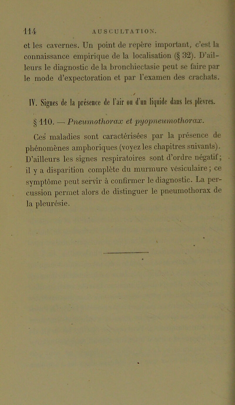 et les cavernes. Un point de repere important, c’est la connaissance empirique de la localisation (§ 32). D’ail- leurs le diagnostic de la bronchiectasie peut se faire par le mode d’expectoration et par l’examen des crachats. . / IV. Signes tie la presence de l air on d un liquide dans les plevres. § 110. — Pneumothorax et pyopneumothorax. Ces maladies sont caracterisees par la presence de phenomenes amphoriques (voyezles chapitres sonants). D’ailleurs les signes respiratoires sont d’ordre negatif; il y a disparition complete du murmure vesiculaire; ce symptome peut sex’vir a confirmer le diagnostic. La pex- cussioxx permet alors de distixxguer le pneunxotlxox’ax de la pleixresie.