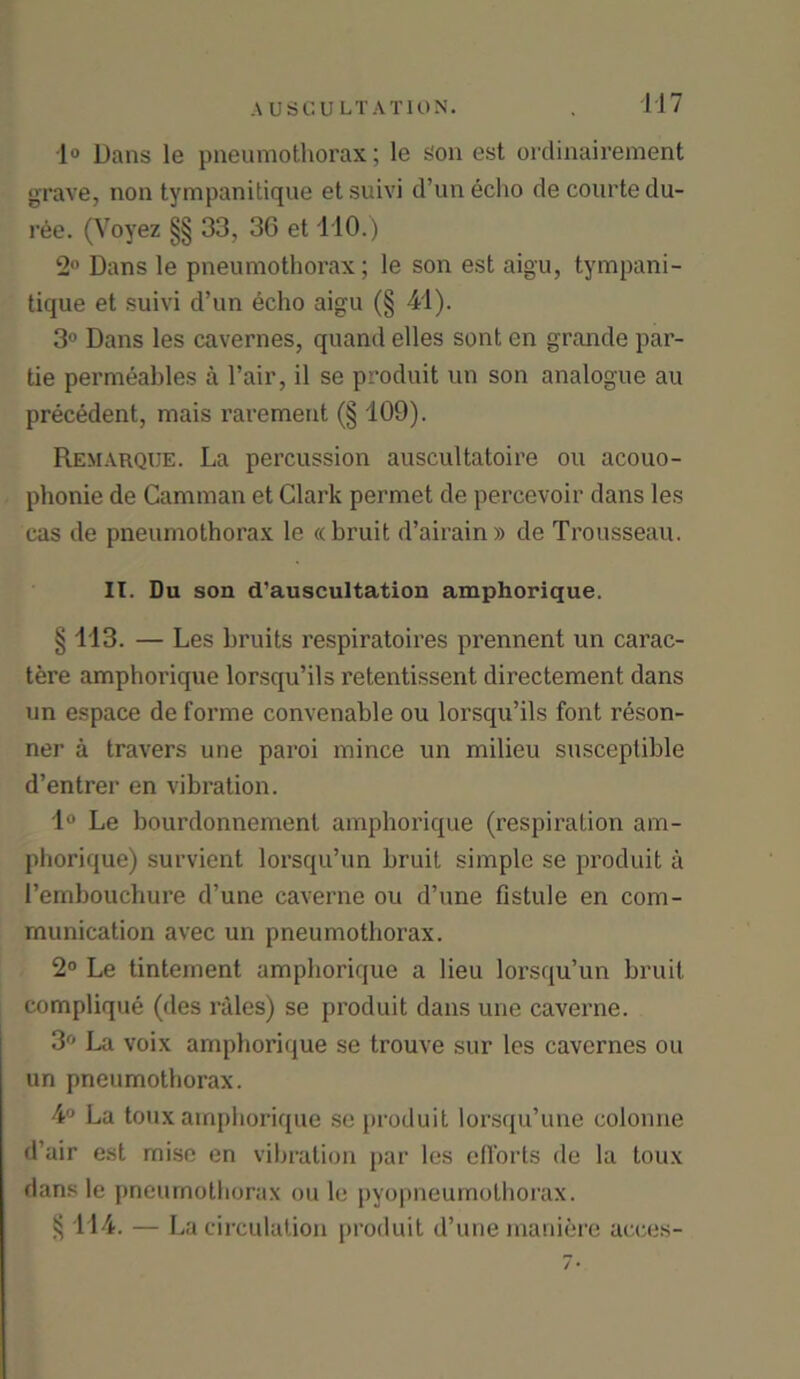 1° Dans le pneumothorax; le son est ordinairement grave, non tympanitique et suivi d’un echo de courte du- ree. (Voyez §§ 33, 36 et 110.) 2° Dans le pneumothorax; le son est aigu, tympani- tique et suivi d’un echo aigu (§ 41). 3° Dans les cavernes, quand elles sont en grande par- tie permeables a Fair, il se produit un son analogue au precedent, mais rarement (§ 109). Remarque. La percussion auscultatoire ou acouo- phonie de Camman et Clark permet de percevoir dans les cas de pneumothorax le « bruit d’airain» de Trousseau. IT. Du son d’auscultation amphorique. § 113. — Les bruits respiratoires prennent un carac- tere amphorique lorsqu’ils retentissent directement dans un espace de forme convenable ou lorsqu’ils font reson- ner a travers une paroi mince un milieu susceptible d’entrer en vibration. 1° Le bourdonnement amphorique (respiration am- phorique) survient lorsqu’un bruit simple se produit a l’embouchure d’une caverne ou d’une Fistule en com- munication avec un pneumothorax. 2° Le tintement amphorique a lieu lorsqu’un bruit complique (des rales) se produit dans une caverne. 3° La voix amphorique se trouve sur les cavernes ou un pneumothorax. 4° La toux amphorique se produit lorsqu’une colonne d’air est mise en vibration par les efforts de la toux dans le pneumothorax ou le pyopneumothorax. § 114. — La circulation produit d’une mani&re acces-