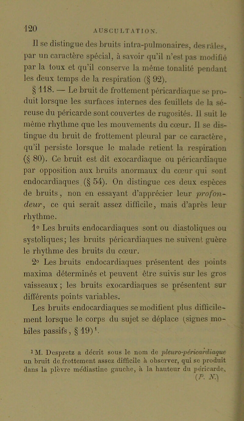 II se distingue des bruits intra-pulmonaires, des rales, par un caractere special, a savoir qu’il n’estpas modifie par la toux et qu’il conserve la meme tonalite pendant les deux temps de la respiration (§ 92). § 118. — Le bruit de frottement pericardiaque se pro- duit lorsque les surfaces internes des feuillets de la se- reuse du pericarde sont couvertes de rugosites. II suit le meme rhythme que les mouvements du cceur. 11 se dis- tingue du bruit de frottement pleural par ce caractere, qu’il persiste lorsque le malade retient la respiration (§ 80). Ce bruit est dit exocardiaque ou pericardiaque par opposition aux bruits anormaux du coeur qui sont endocardiaques (§ 54). On distingue ces deux especes de bruits, non en essayant d’apprecier leur profon- deur, ce qui serait assez difficile, mais d’apres leur rbytbme. 1° Les bruits endocardiaques sont ou diastoliques ou systoliques; les bruits pericardiaques ne suivent guere le rhythme des bruits du coeur. 2° Les bruits endocardiaques presentent des points maxima determines et peuvent etre suivis sur les gros vaisseaux; les bruits exooardiaques se presentent sur differents points variables. Les bruits endocardiaques se modifient plus difficile- ment lorsque le corps du sujet se deplace (signes mo- biles passifs , § 19) h 1M. Despretz a decrit sous le nom de pleuro-pcricardiaque un bruit de frottement assez difficile a observer, qui se produit dans la plevre mediastinc gauche, ii la hauteur du pericarde, (/J. N.\