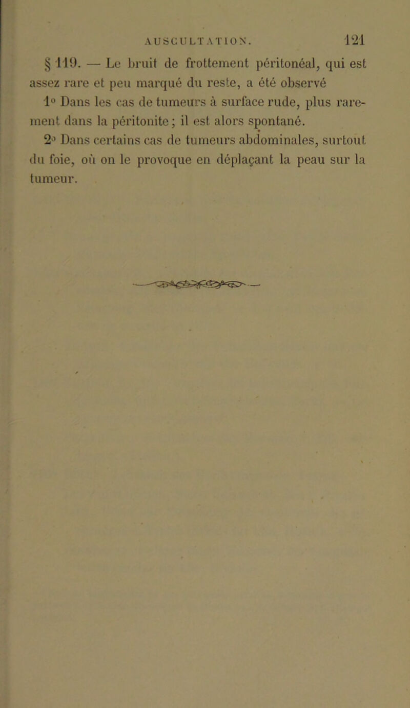 § 119. — Le bruit tie frottement peritoneal, qui est assez rare et pen marque du reste, a etc observe 1° Dans les cas tie tumeurs a surface rude, plus rare- ment dans la peritonite; il est alors spontane. 2J Dans certains cas de tumeurs abdominales, surtout du foie, oil on le provoque en deplagant la peau sur la tumeur.