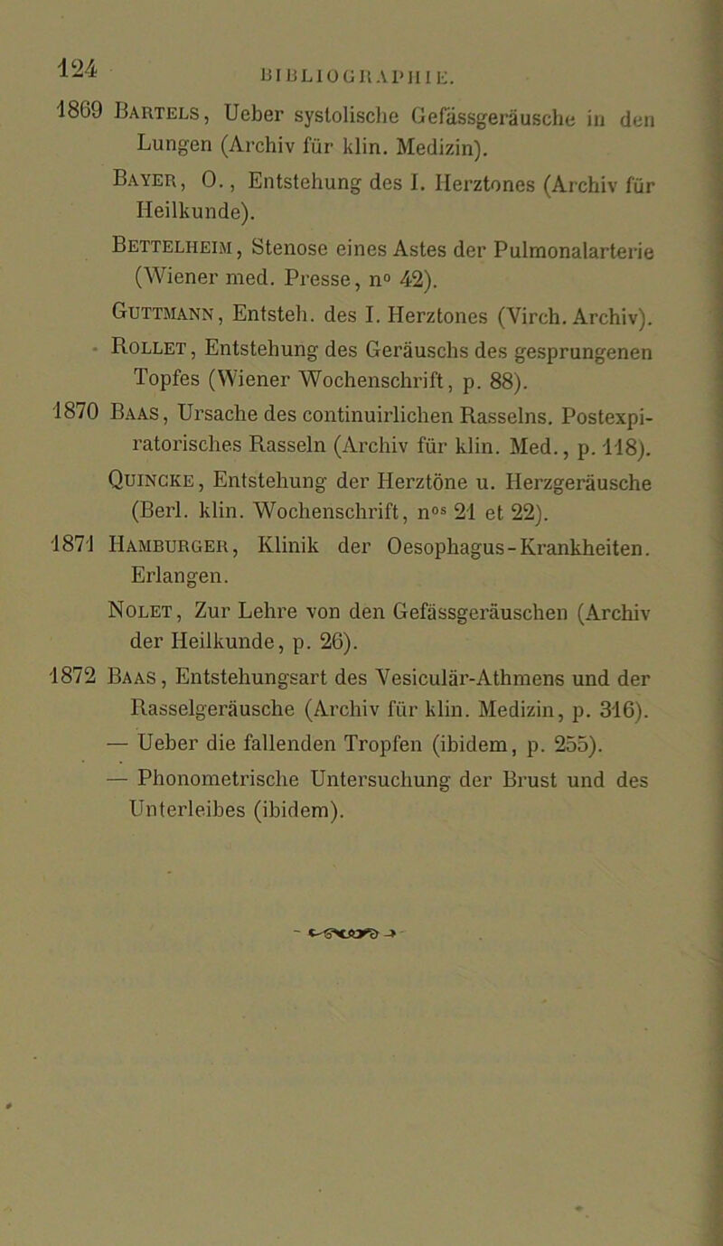 424 bibliographie. 1809 Bartels, Ueber syslolische Gefassgerausche in den Lungen (Archiv fur klin. Medizin). Bayer, 0., Entstehung des I. Ilerztones (Archiv fur Heilkunde). Bettelheim, Stenose eines Astes der Pulrnonalarterie (Wiener med. Presse, n° 42). Guttmann, Entsteh. des I. Ilerztones (Virch. Archiv). Rollet , Entstehung des Gerauschs des gesprungenen Topfes (Wiener Wochenschrift, p. 88). 1870 Baas, Ursache des continuirlichen Rasselns. Postexpi- ratorisches Rasseln (Archiv fur klin. Med., p. 118). Quincke, Entstehung der Herztone u. Iierzgerausche (Berl. klin. Wochenschrift, nos 21 et 22). 1871 Hamburger, Klinik der 0 esophagus - Krankheiten. Erlangen. Nolet, Zur Lehre von den Gefassgerauschen (Archiv der Heilkunde, p. 26). 1872 Baas, Entstehungsart des Vesicular-Athmens und der Rasselgerausche (Archiv fur klin. Medizin, p. 316). — Ueber die fallenden Tropfen (ibidem, p. 255). — Phonometrische Untersuchung der Brust und des Unterleibes (ibidem).