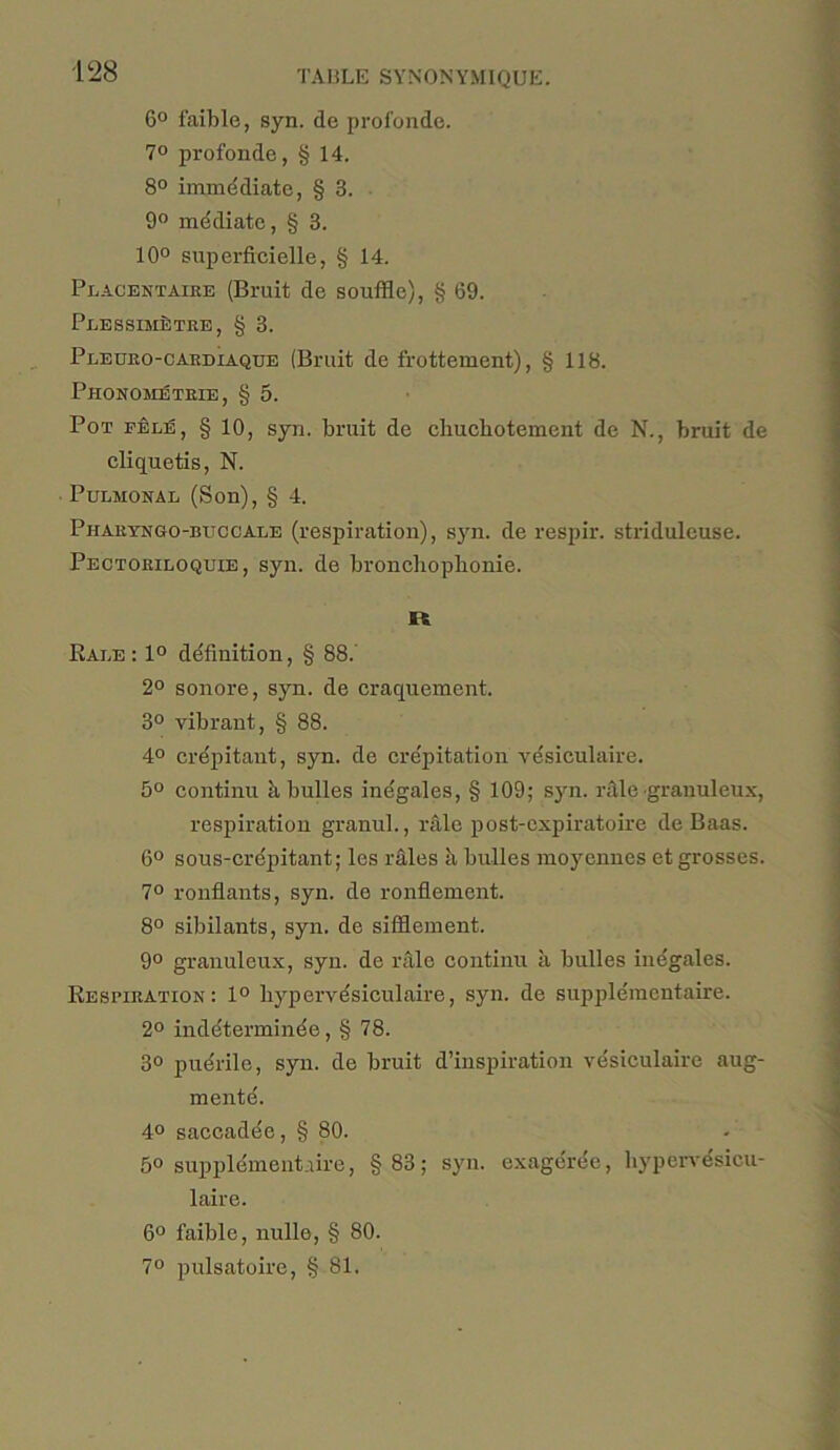 6° faible, syn. de profonde. 7° profonde, § 14. 8° immediate, § 3. 9° mediate, § 3. 10° superficielle, § 14. Placentaire (Bruit de souffle), § 69. PuESSmfiTRE, § 3. Pleuro-cardlaqtje (Bruit de frottement), § 118. PhONOMETRIE, § 5. Pot fele, § 10, syn. bruit de cbucbotement de N., bruit de cliquetis, N. Pulmoxal (Son), § 4. Pharyngo-buccale (respiration), syn. de respir. striduleuse. Pectoriloquie , syn. de bronchopbonie. It Bale: 1° definition, § 88. 2° sonore, syn. de craquement. 3° vibrant, § 88. 4° crepitant, syn. de crepitation vesiculaire. 5° continu ii bulles incgales, § 109; syn. rale granuleux, respiration granul., rale post-ospiratoire de Baas. 6° sous-crepitant; les rales b bulles moyennes et grosses. 7° ronflants, syn. de ronfiement. 8° sibilants, syn. de sifSement. 9° granuleux, syn. de rale continu a bulles inegales. Besbiration: 1° liypervdsiculaire, syn. de supplementaire. 2° inddterminde, § 78. 3° pudrile, syn. de bruit d’inspiration vesiculaire aug- mentd. 4° saceadde, § 80. 5° supplementaire, §83; syn. exagerde, bypervesicu- laire. 6° faible, nulle, § 80. 7° pulsatoire, § 81.