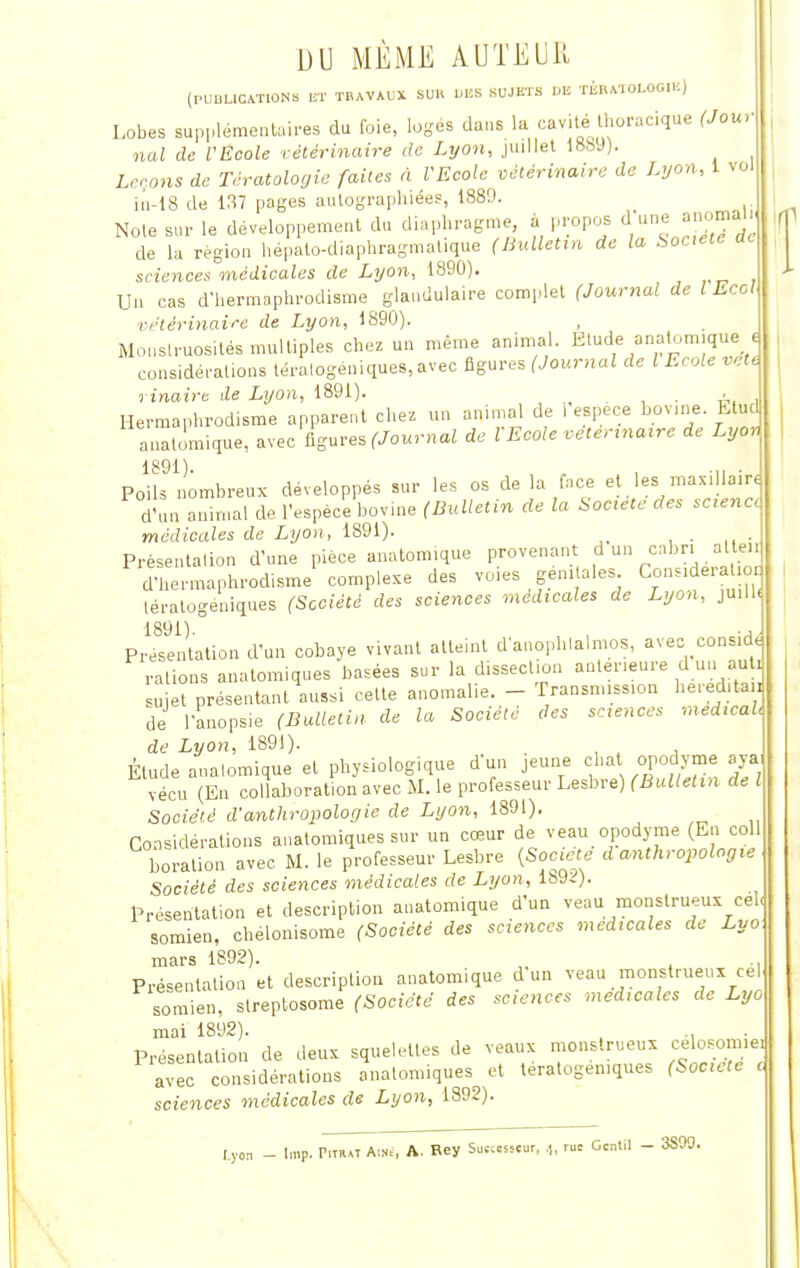 DU MÊME AUTEUR (PUBLICATIONS ET TRAVAUX SUR DBS SUJETS DE TBB.MOLOOI*) Lobes supplémentaires du foie, loges dans la cavité Ihoracique (Jour nal de VEcole vétérinaire de Lyon, juillet 1889). Li rons de Tératologie faites à l'Ecole vétérinaire de Lyon, 1 vol iu-18 de 137 pages autographiées, 1889. Note sur le développement du diaphragme à propos dl une anomal.. de la région hépato-diaphragmatique (Bulletin de la Société ac sciences médicales de Lyon, 1890). Un cas d'hermaphrodisme glandulaire complet (Journal de l Eco! vétérinaire de Lyon, 1890). , Monstruosités multiples chez un même animal. Etude auatomique < considérations téralogeniques, avec figures (Journal de l Ecole vete rinaire de Lyon, 1891). . , Hermaphrodisme apparent chez un animal de l espèce bovine Etud auatomique, avec figures (Journal de VEcole vétérinaire de Lyon PoHs9 nombreux développés sur les os de la face et les maxillaire d'un a.mnal de l'espèce bovine (Bulletin de la Société des scène, médicales de Lyon, 1891). Présentation d'une pièce auatomique provenant d un cabri al en d'hermaphrodisme complexe des voies génitales. Considération lératogéniques (Société des sciences médicales de Lyon, juill, Présentation d'un cobaye vivant atteint d'anophlalmos, avec conside rations anatomiques basées sur la dissection antérieure d un au . sujet présentant aussi cette anomalie. - Transmission he.-ed.ta i de l'anopsie (Bulletin de la Société des sciences médical, de Lyon, 1891). . Élude auatomique et physiologique d'un jeune chat opodyme aya vécu (En collaboration avec M. le professeur Lesbre) (Bulletin de l Société d'anthropologie de Lyon, 1891). Considérations anatomiques sur un cœur de veau opodyme (En coll boration avec M. le professeur Lesbre (Société d anthropologie Société des sciences médicales de Lyon, 1892). Présentation et description auatomique d'un veau monstrueux cel Bomien, chélonisome (Société des sciences médicales de Lyo mars 1892). Présentation et description auatomique d un veau monstrueux cel somien, slreptosome (Société des sciences médicales de Lyo mai 1892). .. Présentation de deux squelettes de veaux monstrueux celosomiei avec considérations anatomiques et tératogémques (Société c sciences médicales de Lyon, 1892). I.yon Imp. Pitiut Aîné, A. Rey Sutcesscur, .,, rue Gentil - 3S09.