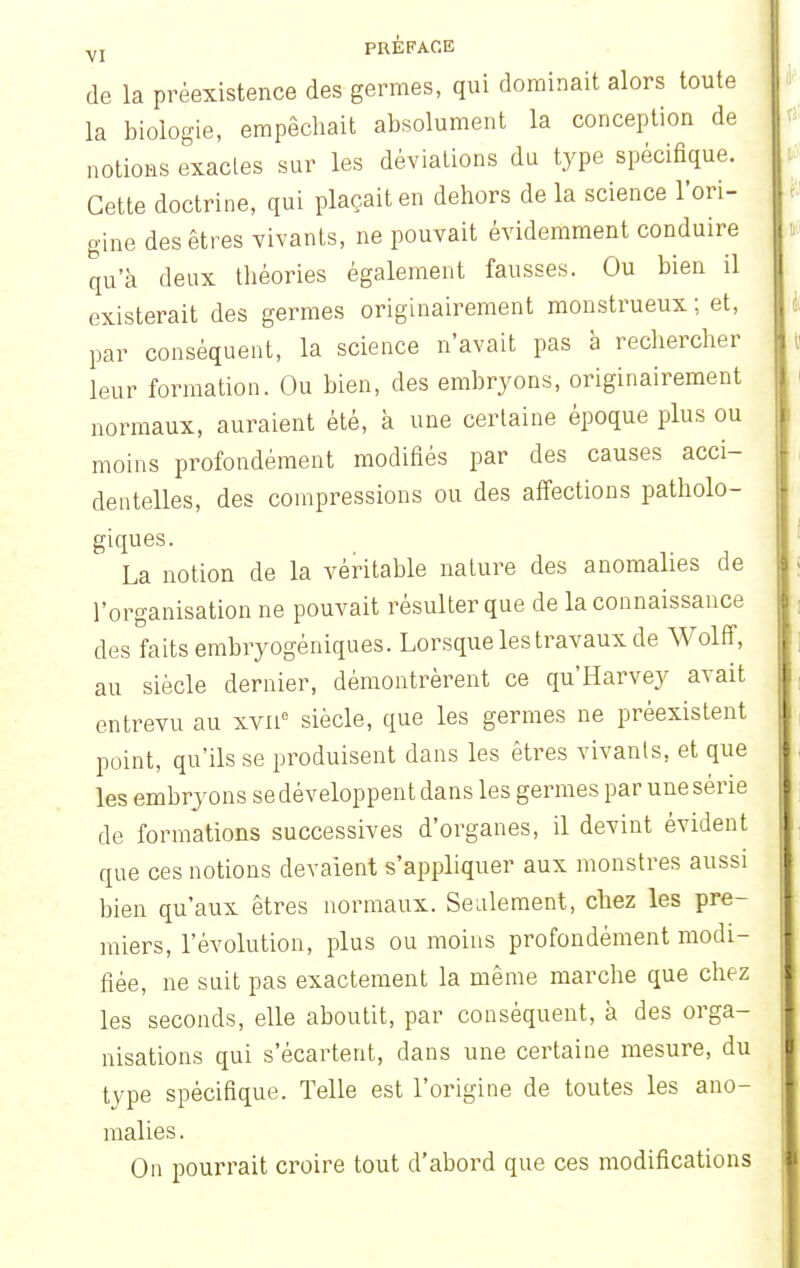 de la préexistence des germes, qui dominait alors toute la biologie, empêchait absolument la conception de notions exactes sur les déviations du type spécifique. Cette doctrine, qui plaçait en dehors de la science l'ori- gine des êtres vivants, ne pouvait évidemment conduire qu'à deux théories également fausses. Ou bien il existerait des germes originairement monstrueux ; et, par conséquent, la science n'avait pas à rechercher leur formation. Ou bien, des embryons, originairement normaux, auraient été, à une certaine époque plus ou moins profondément modifiés par des causes acci- dentelles, des compressions ou des affections patholo- giques. La notion de la véritable nature des anomalies de l'organisation ne pouvait résulter que de la connaissance des faits embryogéniques. Lorsque les travaux de Wolff, au siècle dernier, démontrèrent ce qu'Harvey avait entrevu au xvnc siècle, que les germes ne préexistent point, qu'ils se produisent dans les êtres vivants, et que les embryons se développent dans les germes par une série de formations successives d'organes, il devint évident que ces notions devaient s'appliquer aux monstres aussi bien qu'aux êtres normaux. Seulement, chez les pre- miers, l'évolution, plus ou moins profondément modi- fiée, ne suit pas exactement la même marche que chez les seconds, elle aboutit, par conséquent, à des orga- nisations qui s'écartent, dans une certaine mesure, du tvpe spécifique. Telle est l'origine de toutes les ano- malies . On pourrait croire tout d'abord que ces modifications