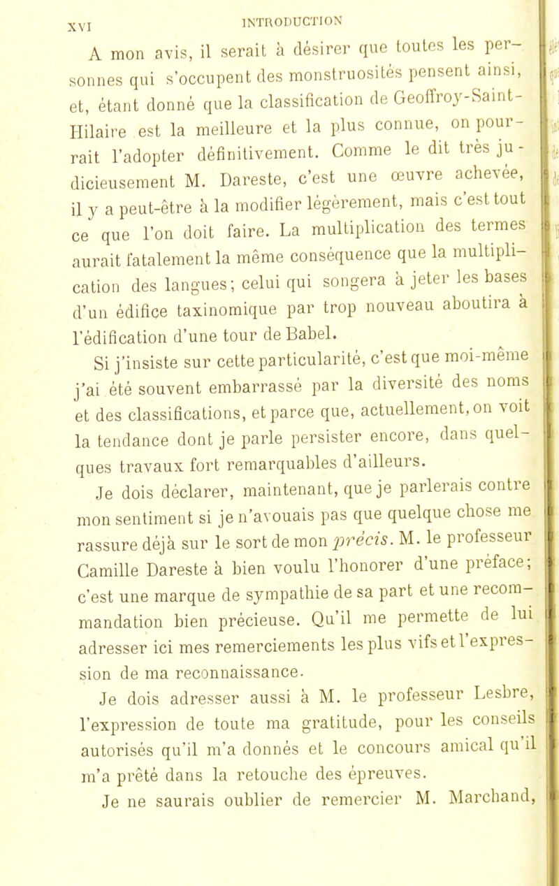 A mon avis, il serait à désirer que toutes les per- sonnes qui s'occupent des monstruosités pensent ainsi, et, étant donné que la classification de Geoffroy-Sain t- Hilaire est la meilleure et la plus connue, on pour- rait l'adopter définitivement. Comme le dit très ju- dicieusement M. Dareste, c'est une œuvre achevée, il y a peut-être à la modifier légèrement, mais c'est tout ce que l'on doit faire. La multiplication des termes aurait fatalement la même conséquence que la multipli- cation des langues; celui qui songera a jeter les bases d'un édifice taxinomique par trop nouveau aboutira à l'édification d'une tour de Babel. Si j'insiste sur cette particularité, c'est que moi-même j'ai été souvent embarrassé par la diversité des noms et des classifications, et parce que, actuellement, on voit la tendance dont je parle persister encore, dans quel- ques travaux fort remarquables d'ailleurs. Je dois déclarer, maintenant, que je parlerais contre mon sentiment si je n'avouais pas que quelque chose me rassure déjà sur le sort de mon précis. M. le professeur Camille Dareste à bien voulu l'honorer d'une préface; c'est une marque de sympathie de sa part et une recom- mandation bien précieuse. Qu'il me permette de lui adresser ici mes remerciements les plus vifs et l'expres- sion de ma reconnaissance. Je dois adresser aussi à M. le professeur Lesbre, l'expression de toute ma gratitude, pour les conseils autorisés qu'il m'a donnés et le concours amical qu'il m'a prêté dans la retouche des épreuves. Je ne saurais oublier de remercier M. Marchand,