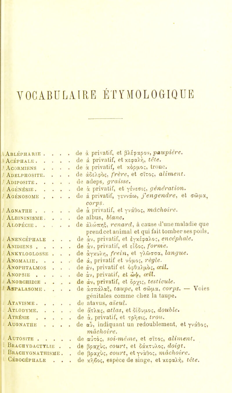 VOCABULAIRE ÉTYMOLOGIQUE .Ablépharie . . . . de à privatif, et pxéyapov, paupière. -Acéphale de à privatif, et «ça).Y|, tête. • Acormiens .... de à privatif, et -/.ôpu.o;, tronc, ' Adelphosite. ... de à3e).<pt>î, frère, et ctïtoç, aliment. ' Adiposité de adeps, graisse. Agénésie de â privatif, et yéve<tiç, génération. ' Agénosome .... de à privatif, yevvâ(o, j'engendre, et <jSS|aoc, corps. ' Agnathe de à privatif, et yvàOoç, mâchoire. Albininisme. ... de albus, blanc. Alopécie de aXwroi?, renard, à cause d'une maladie que prendcet animal et qui fail tomberses poils. Anencéphale ... de àv, privatif, et ÈyxÉçaXo;, encéphale. Anidiens de àv, privatif, et eîôoç, forme. Ankyloglosse ... de àyxu),-*], frein, et y>û<7<7ot, langue. . Anomalie de à, privatif et vôu,o;, règle. Anopiitalmos . . . de àv, privatif et osOï>.|iô;, œz'i. Anopsie de àv, privatif, et £h|>, œil. Anorchidie .... de àv, privatif, et ôp-/iç, testicule. Aspalasome .... de kaKalaZ, taupe, et (7W[j.a, corps. — Voies génitales comme chez la taupe. Atavisme de atavus, aïeul. Atlodyme de axXaç, atlas, et 3îo'j|io;, double. Atrésie de à, privatif, et Tp7|<n;, trou. AuONATiiE .... de <xù, indiquant un redoublement, et yvàfoo;, mâchoire. Autosite de a'jTÔ;, soi-même, et <mo;, aliment. Brachydactylie . . de Ppay.ù;, court, et SàxtuXoç, doigt. Brachygnathisme . . de ppa/ùî, court, et yvàBoç, mâchoire. Cébocépuale ... de xîjêoç, espèce de singe, et xeçaW), tête.