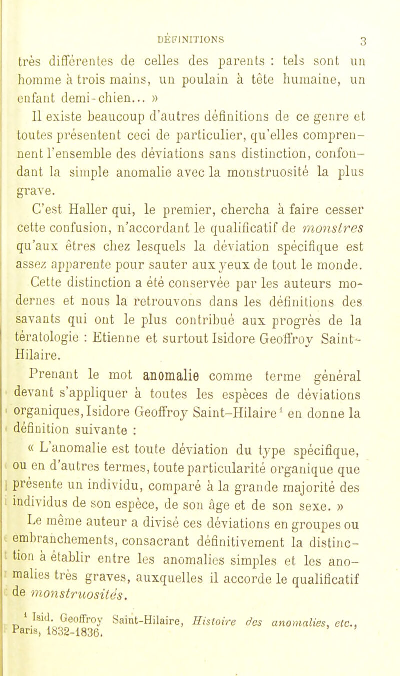très différentes de celles des parents : tels sont un homme à trois mains, un poulain à tête humaine, un enfant demi-chien... » 11 existe beaucoup d'autres définitions de ce genre et toutes présentent ceci de particulier, qu'elles compren- nent l'ensemble des déviations sans distinction, confon- dant la simple anomalie avec la monstruosité la plus grave. C'est Haller qui, le premier, chercha à faire cesser cette confusion, n'accordant le qualificatif de monstres qu'aux êtres chez lesquels la déviation spécifique est assez apparente pour sauter aux yeux de tout le monde. Cette distinction a été conservée par les auteurs mo- dernes et nous la retrouvons dans les définitions des savants qui ont le plus contribué aux progrès de la tératologie : Etienne et surtout Isidore Geoffroy Saint- Hilaire. Prenant le mot anomalie comme terme général i devant s'appliquer à toutes les espèces de déviations i organiques,Isidore Geoffroy Saint-Hilaire1 en donne la 1 définition suivante : « L'anomalie est toute déviation du type spécifique, ou en d'autres termes, toute particularité organique que j présente un individu, comparé à la grande majorité des individus de son espèce, de son âge et de son sexe. » Le même auteur a divisé ces déviations en groupes ou embranchements, consacrant définitivement la distinc- I tion à établir entre les anomalies simples et les ano- malies très graves, auxquelles il accorde le qualificatif c de monstruosités. ' laid. Geoffroy Saint-Hilaire, Histoire des anomalies, etc., Pans, 1832-1836.