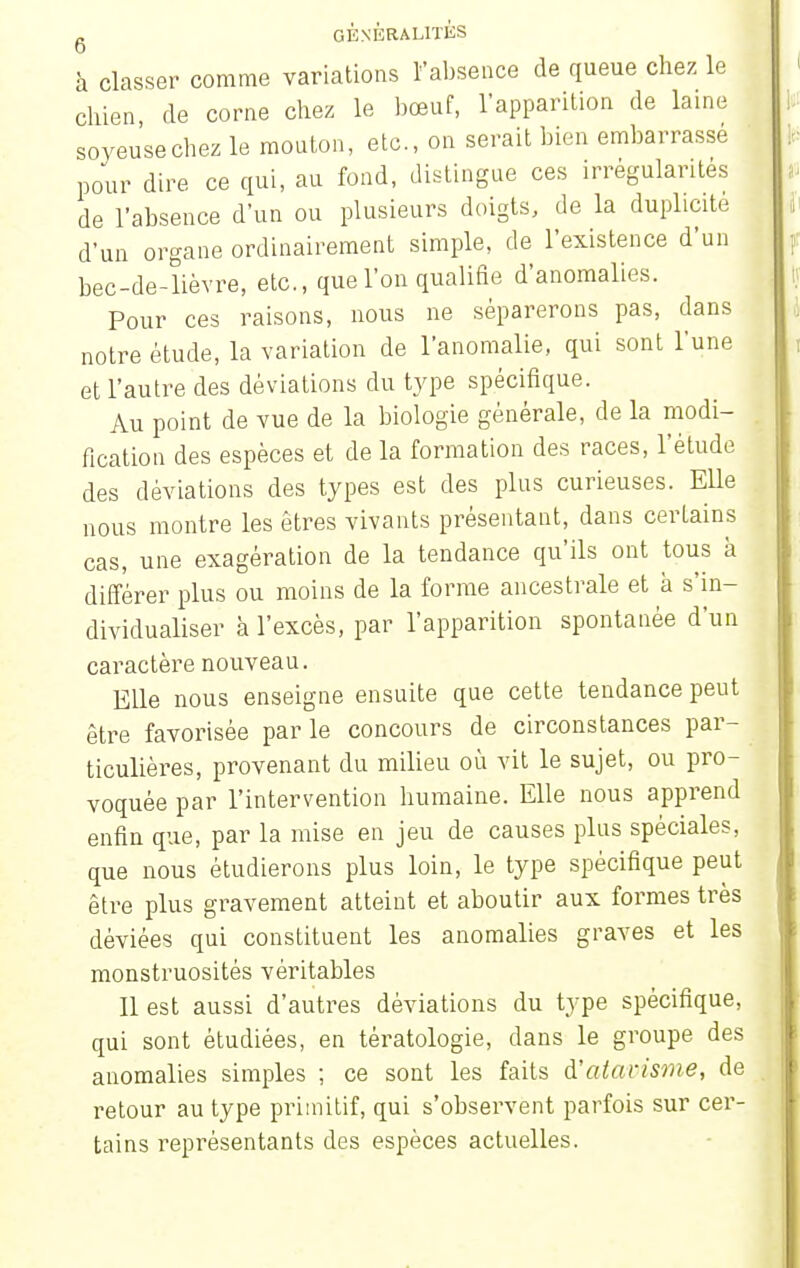 à classer comme variations l'absence de queue chez le chien de corne chez le bœuf, l'apparition de laine soveu'secbez le mouton, etc., on serait bien embarrassé pour dire ce qui, au fond, distingue ces irrégularités de l'absence d'un ou plusieurs doigts, de la duplicité d'un organe ordinairement simple, de l'existence d'un bec-de-lièvre, etc., que l'on qualifie d'anomalies. Pour ces raisons, nous ne séparerons pas, dans notre étude, la variation de l'anomalie, qui sont l'une et l'autre des déviations du type spécifique. Au point de vue de la biologie générale, de la modi- fication des espèces et de la formation des races, l'étude des déviations des types est des plus curieuses. Elle nous montre les êtres vivants présentant, dans certains cas, une exagération de la tendance qu'ils ont tous à différer plus ou moins de la forme ancestrale et à s'in- dividualiser à l'excès, par l'apparition spontanée d'un caractère nouveau. Elle nous enseigne ensuite que cette tendance peut être favorisée parle concours de circonstances par- ticulières, provenant du milieu où vit le sujet, ou pro- voquée par l'intervention humaine. Elle nous apprend enfin que, par la mise en jeu de causes plus spéciales, que nous étudierons plus loin, le type spécifique peut être plus gravement atteint et aboutir aux formes très déviées qui constituent les anomalies graves et les monstruosités véritables 11 est aussi d'autres déviations du type spécifique, qui sont étudiées, en tératologie, dans le groupe des anomalies simples ; ce sont les faits d'atavisme, de retour au type primitif, qui s'observent parfois sur cer- tains représentants des espèces actuelles.