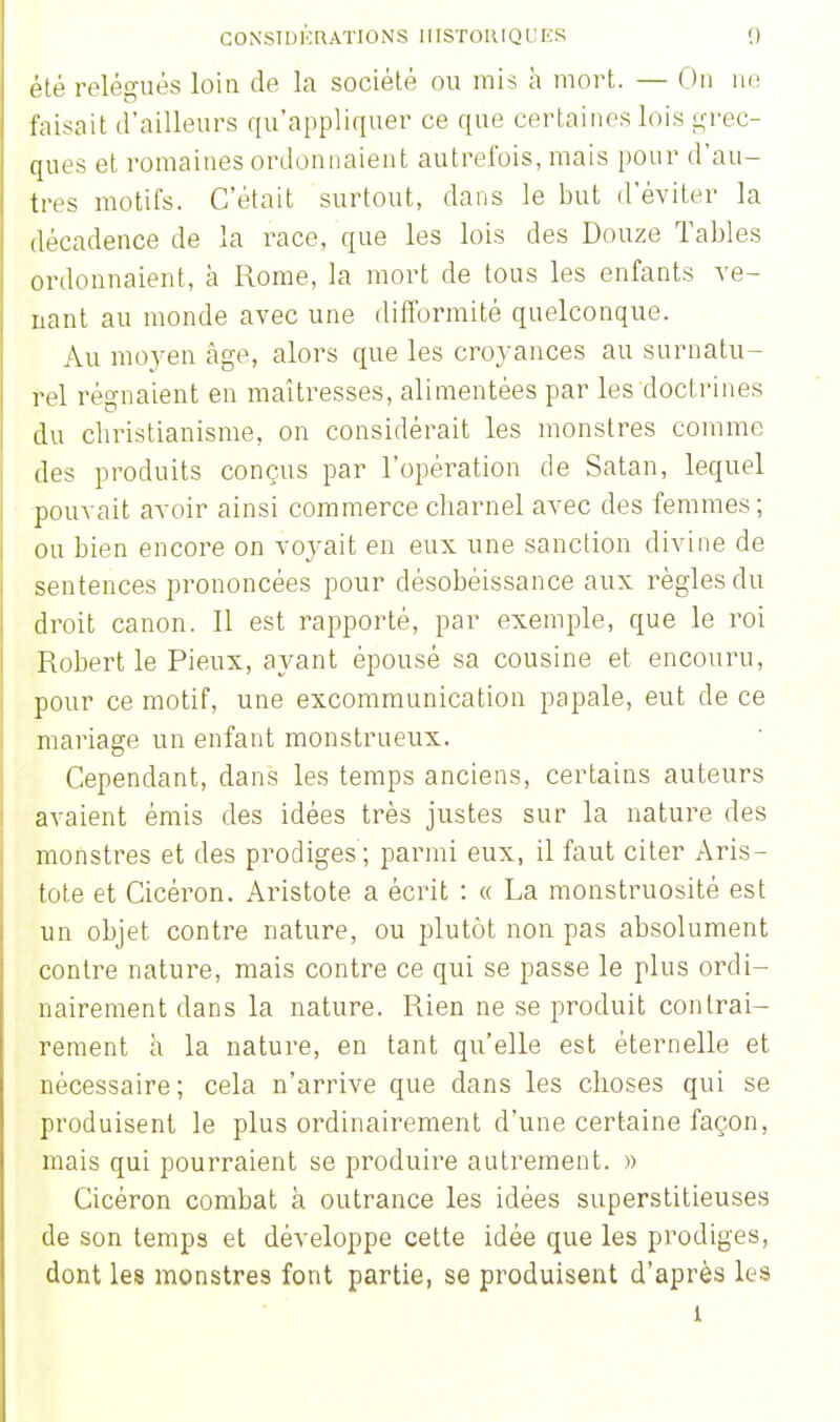 été relégués loin de la société ou mis à mort. — On ne faisait d'ailleurs qu'appliquer ce que certaines lois grec- ques et romaines ordonnaient autrefois, mais pour d'au- tres motifs. C'était surtout, dans le but d'éviter la décadence de la race, que les lois des Douze Tables ordonnaient, à Rome, la mort de tous les enfants ve- nant au monde avec une difformité quelconque. Au moyen âge, alors que les croyances au surnatu- rel régnaient en maîtresses, alimentées par les doctrines du christianisme, on considérait les monstres comme des produits conçus par l'opération de Satan, lequel pouvait avoir ainsi commerce charnel avec des femmes ; ou bien encore on voyait en eux une sanction divine de sentences prononcées pour désobéissance aux règles du droit canon. Il est rapporté, par exemple, que le roi Robert le Pieux, ayant épousé sa cousine et encouru, pour ce motif, une excommunication papale, eut de ce mariage un enfant monstrueux. Cependant, dans les temps anciens, certains auteurs avaient émis des idées très justes sur la nature des monstres et des prodiges ; parmi eux, il faut citer Aris- tote et Cicéron. Aristote a écrit : « La monstruosité est un objet contre nature, ou plutôt non pas absolument contre nature, mais contre ce qui se passe le plus ordi- nairement dans la nature. Rien ne se produit contrai- rement à la nature, en tant qu'elle est éternelle et nécessaire; cela n'arrive que dans les choses qui se produisent le plus ordinairement d'une certaine façon, mais qui pourraient se produire autrement. » Cicéron combat à outrance les idées superstitieuses de son temps et développe cette idée que les prodiges, dont les monstres font partie, se produisent d'après les 1