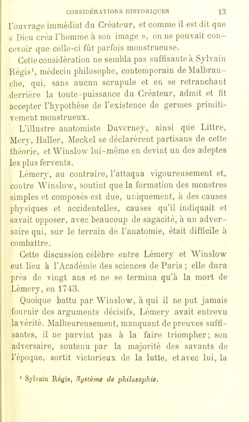 l'ouvrage immédiat du Créateur, et comme il est dit que « Dieu créa l'homme à sou image », on ne pouvait con- cevoir que celle-ci fût parfois monstrueuse. Cette considération ne sembla pas suffisante à Sylvain Régis1, médecin philosophe, contemporain de Malbran- che, qui, sans aucun scrupule et en se retranchant derrière la toute-puissance du Créateur, admit et fit accepter l'hypothèse de l'existence de germes primiti- vement monstrueux. L'illustre anatomiste Duverney, ainsi que Littre, Mery, Haller, Meckel se déclarèrent partisans de cette théorie, et Winslow lui-même en devint un des adeptes les plus fervents. Lémery, au contraire, l'attaqua vigoureusement et, contre Winslow, soutint que la formation des monstres simples et composés est due, uniquement, à des causes physiques et accidentelles, causes qu'il indiquait et savait opposer, avec beaucoup de sagacité, à un adver- saire qui, sur le terrain de l'anatomie, était difficile à combattre. Cette discussion célèbre entre Lémery et Winslow eut lieu à l'Académie des sciences de Paris ; elle dura près de vingt ans et ne se termina qu'à la mort de Lémery, en 1743. Quoique battu par Winslow, à qui il ne put jamais fournir des arguments décisifs, Lémery avait entrevu la vérité. Malheureusement, manquant de preuves suffi- santes, il ne parvint pas à la faire triompher; son adversaire, soutenu par la majorité des savants de l'époque, sortit victorieux de la lutte, et avec lui, la 1 Sylvain Régis, Système de philosophie,