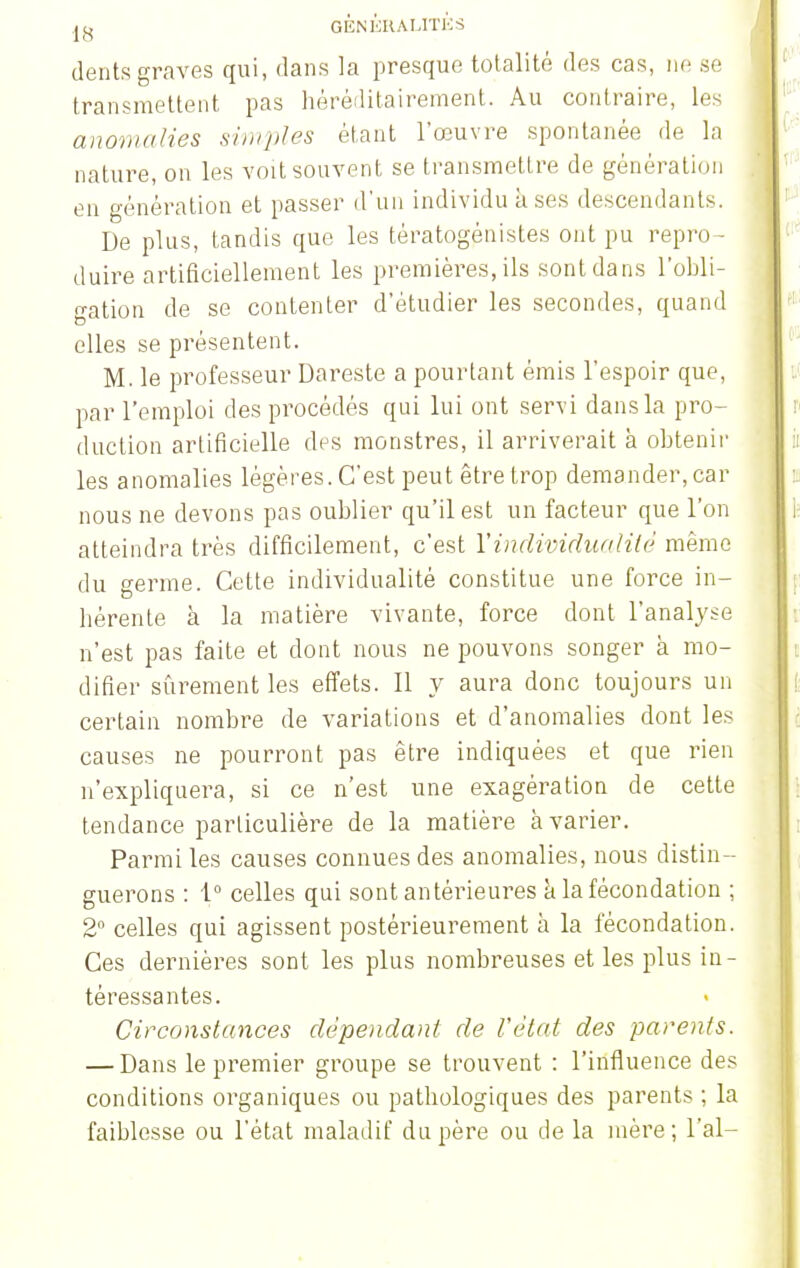 dents graves qui, dans la presque totalité des cas, ne se transmettent pas héréditairement. Au contraire, les anomalies simples étant l'œuvre spontanée de la nature, on les voit souvent se transmettre de génération en génération et passer d'un individu k ses descendants. De plus, tandis que les tératogénistes ont pu repro- duire artificiellement les premières, ils sont dans l'obli- gation de se contenter d'étudier les secondes, quand elles se présentent. M. le professeur Dareste a pourtant émis l'espoir que, par l'emploi des procédés qui lui ont servi dans la pro- duction artificielle des monstres, il arriverait à obtenir les anomalies légères. C'est peut être trop demander, car nous ne devons pas oublier qu'il est un facteur que l'on atteindra très difficilement, c'est l'individualité même du germe. Cette individualité constitue une force in- hérente à la matière vivante, force dont l'analyse n'est pas faite et dont nous ne pouvons songer à mo- difier sûrement les effets. Il y aura donc toujours un certain nombre de variations et d'anomalies dont les causes ne pourront pas être indiquées et que rien n'expliquera, si ce n'est une exagération de cette tendance particulière de la matière avarier. Parmi les causes connues des anomalies, nous distin- guerons : 1° celles qui sont antérieures à la fécondation ; 2° celles qui agissent postérieurement à la fécondation. Ces dernières sont les plus nombreuses et les plus in- téressantes. Circonstances dépendant de l'état des parents. — Dans le premier groupe se trouvent : l'influence des conditions organiques ou pathologiques des parents ; la faiblesse ou l'état maladif du père ou de la mère; l'ai-
